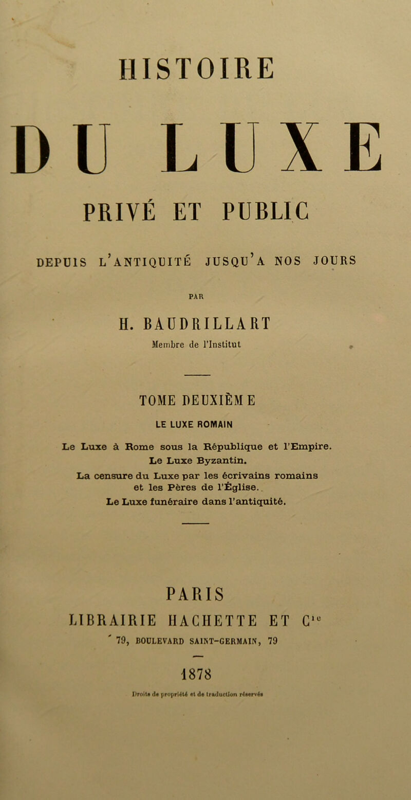 DU LUXE PRIVÉ ET PUBLIC DEPUIS l’antiquité JUSQU’a NOS JOURS PAR H. BAÜDRILLART Membre de l'Institut • TOME DEUXIÈME LE LUXE ROMAIN Le Luxe à Rome sous la République et l’Empire. Le Luxe Byzantin. La censure du Luxe par les écrivains romains et les Pères de l’Église.. Le Luxe funéraire dans l’antiquité. PARIS LIBRAIRIE HACHETTE ET C'“ ' 79, BODLEVARD SAINT-GERMAIN, 79 1878 HroiU dt propriiU et de traduction r4eervée