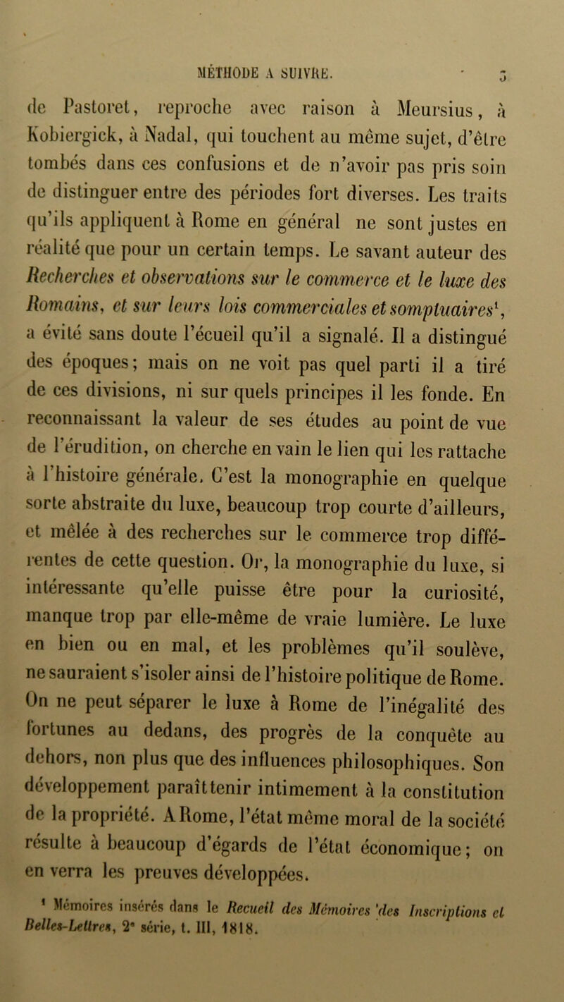 MÉTHODE A SUIVRE. O (le Pastoret, reproche avec raison à Meursius, à Kobiergick, à Nadal, (jui touchent au meme sujet, d’êlre tombés dans ces confusions et de n’avoir pas pris soin de distinguer entre des périodes fort diverses. Les traits (ju’ils appliquent à Rome en général ne sont justes en réalité que pour un certain temps. Le savant auteur des Recherche» et observations sur le commerce et le luxe des Romains, et sur leuj's lois commerciales et sompuaires^ a évité sans doute l’écueil qu’il a signalé. Il a distingué des époques; mais on ne voit pas quel parti il a tiré de ces divisions, ni sur quels principes il les fonde. En reconnaissant la valeur de ses études au point de vue de l’érudition, on cherche en vain le lien qui les rattache à l’histoire générale. C’est la monographie en quelque sorte abstraite du luxe, beaucoup trop courte d’ailleurs, et mêlée à des recherches sur le commerce trop diffé- rentes de cette question. Oj-, la monographie du luxe, si intéressante qu’elle puisse être pour la curiosité, manque trop par elle-même de vraie lumière. Le luxe en bien ou en mal, et les problèmes qu’il soulève, ne sauraient s’isoler ainsi de l’histoire politique de Rome. On ne peut séparer le luxe à Rome de l’inégalité des fortunes au dedans, des progrès de la conquête au dehors, non plus que des inlluences philosophiques. Son développement paraîttenir intimement à la constitution de la propriété. A Rome, l’état même moral de la société résulte à beaucoup d’égards de l’état économique; on en verra les preuves développées. ’ Mémoires insérés Hans le Recueil des Mémoires [des Inscriplions cl