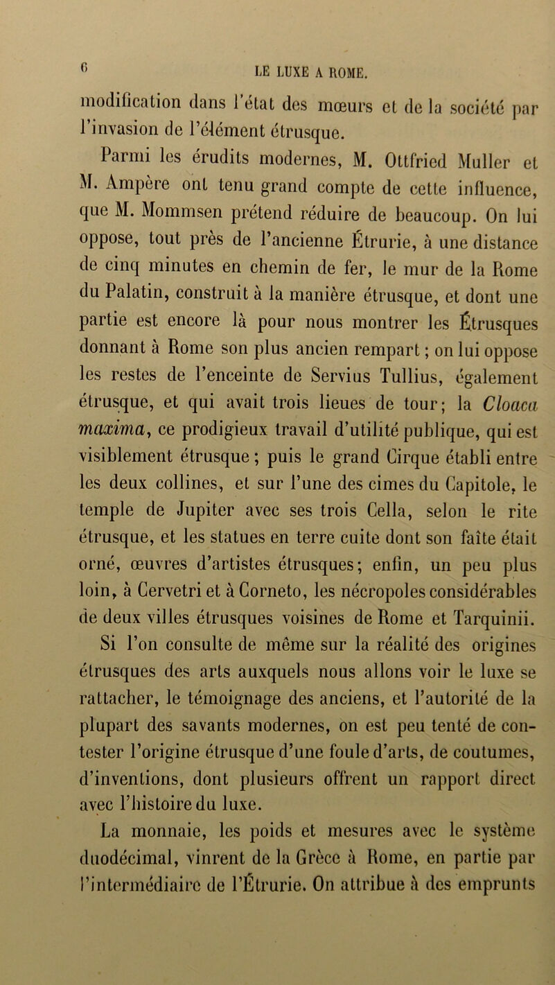 modification dans 1 clat des mœurs et de la société par 1 invasion de l’éfément étrusque. Parmi les érudits modernes, M. Ottfried Muller et M. Ampère ont tenu grand compte de cette influence, que M. Mommsen prétend réduire de beaucoup. On lui oppose, tout près de l’ancienne Étrurie, à une distance de cinq minutes en chemin de fer, le mur de la Rome du Palatin, construit à la manière étrusque, et dont une partie est encore là pour nous montrer les Étrusques donnant à Rome son plus ancien rempart ; on lui oppose les restes de l’enceinte de Servius Tullius, également étrusque, et qui avait trois lieues de tour; la Cloaca maxima, ce prodigieux travail d’utilité publique, qui est visiblement étrusque ; puis le grand Cirque établi entre les deux collines, et sur l’une des cimes du Capitole, le temple de Jupiter avec ses trois Cella, selon le rite étrusque, et les statues en terre cuite dont son faîte était orné, œuvres d’artistes étrusques; enfin, un peu plus loin, à Cervetri et à Corneto, les nécropoles considérables de deux villes étrusques voisines de Rome et Tarquinii. Si l’on consulte de même sur la réalité des origines étrusques des arts auxquels nous allons voir le luxe se rattacher, le témoignage des anciens, et l’autorité de la plupart des savants modernes, on est peu tenté de con- tester l’origine étrusque d’une foule d’arts, de coutumes, d’inventions, dont plusieurs offrent un rapport direct avec riiistoiredu luxe. La monnaie, les poids et mesures avec le système duodécimal, vinrent de la Grèce à Rome, en partie par l’intermédiaire de l’Étrurie. On attribue à des emprunts