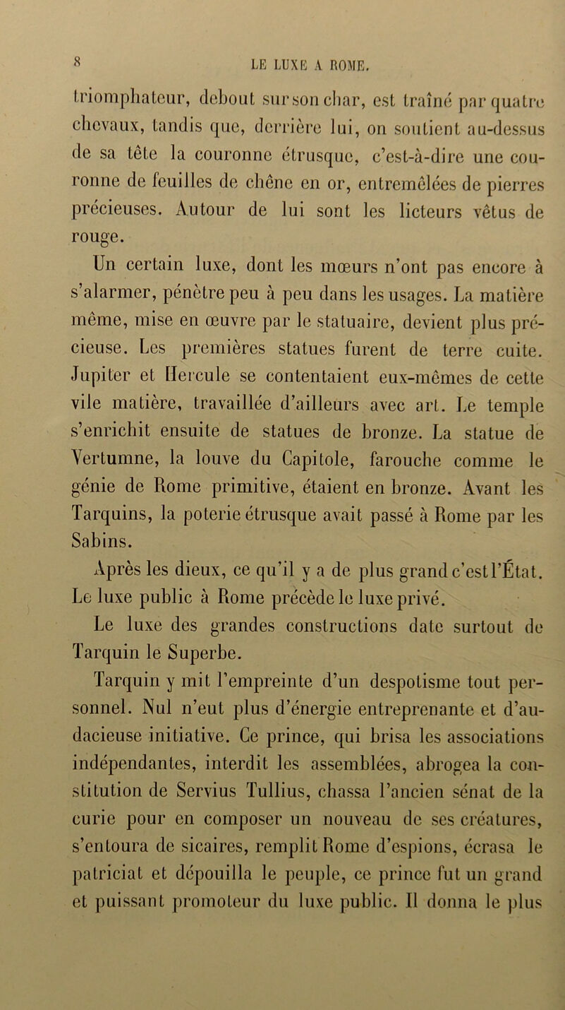 Iriompliatcur, debout sur son char, est traîné par quatre chevaux, tandis que, derrière lui, on soutient au-dessus de sa tête la couronne étrusque, c’est-à-dire une cou- ronne de feuilles de chêne en or, entremêlées de pierres précieuses. Autour de lui sont les licteurs vêtus de rouge. Un certain luxe, dont les mœurs n’ont pas encore à s’alarmer, pénètre peu à peu dans les usages. La matière même, mise en œuvre par le statuaire, devient plus pré- cieuse. Les premières statues furent de terre cuite. Jupiter et tlercule se contentaient eux-mêmes de cette vile matière, travaillée d’ailleurs avec art. Le temple s’enrichit ensuite de statues de bronze. La statue de Yertumne, la louve du Capitole, farouche comme le génie de Rome primitive, étaient en bronze. Avant les Tarquins, la poterie étrusque avait passé à Rome par les Sabins. Après les dieux, ce qu’il y a de plus grand c’est l’État. Le luxe public à Rome précède le luxe privé. Le luxe des grandes constructions date surtout de Tarquin le Superbe. Tarquin y mit l’empreinte d’un despotisme tout per- sonnel. Nul n’eut plus d’énergie entreprenante et d’au- dacieuse initiative. Ce prince, qui brisa les associations indépendantes, interdit les assemblées, abrogea la con- stitution de Servius Tullius, chassa l’ancien sénat de la curie pour en composer un nouveau de ses créatures, s’entoura de sicaires, remplit Rome d’espions, écrasa le patriciat et dépouilla le peuple, ce prince fut un grand et puissant promoteur du luxe public. Il donna le plus