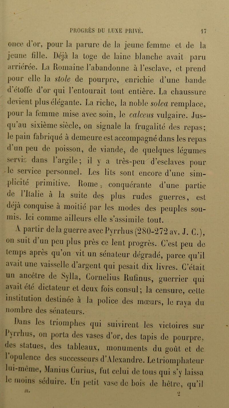 l'KOGHÈS DU IJJXE l'RIVÛ. onco d’or, pour la parure de la jeune femme eL de la jeune fille. Déjà la loge de laine blanclie avait paru arriérée. La Romaine rabandonne à l’esclave, et jirend pour elle la üole de pourpre, enrichie d’une bande d’étoffe d’or qui l’entourait tout entière. La chaussure devient plus élégante. La riche, la noble solea remplace, pour la femme mise avec soin, le calceus vulgaire. Jus- qu’au sixième siècle, on signale la frugalité des repas; le pain fabriqué à demeure est accompagné dans les repas (1 un peu de poisson, de viande, de quelques légumes ser\iG dans 1 argile; il y a très-peu d’esclaves pour le service personnel. Les lits sont encore d’une sim- |)licité primitive. Rome ; conquérante d’une partie de 1 Ralie à la suite des plus rudes guerres, est déjà conquise a moitié par les modes des peuples sou- mis. Ici comme ailleurs elle s’assimile tout. A partir delà guerre avec Pyrrhus (280-272 av. J. G.), on suit d’un peu plus près ce lent progrès. C’est peu de temps après qu on vit un sénateur dégradé, parce qu’il avait une vaisselle d’argent qui pesait dix livres. C’était un ancêtre de Sylla, Cornélius Rulinus, guerrier qui avait été dictateur et deux fois consul; la censure, cette institution destinée à la police des mœurs, le raya du nombre des sénateurs. Dans les triomphes qui suivirent les victoires sur I vil bus, on porta des vases d’or, des tapis de pourpre, des statues, des tableaux, monuments du goût et de 1 opulence des ‘‘successeurs d’Alexandre. Le triomjibateur lui-même, Afanius Cui’ius, lut celui de tous qui s’y laissa le moins séduire. Du petit vase de bois de hêtre, qu’il iH. O