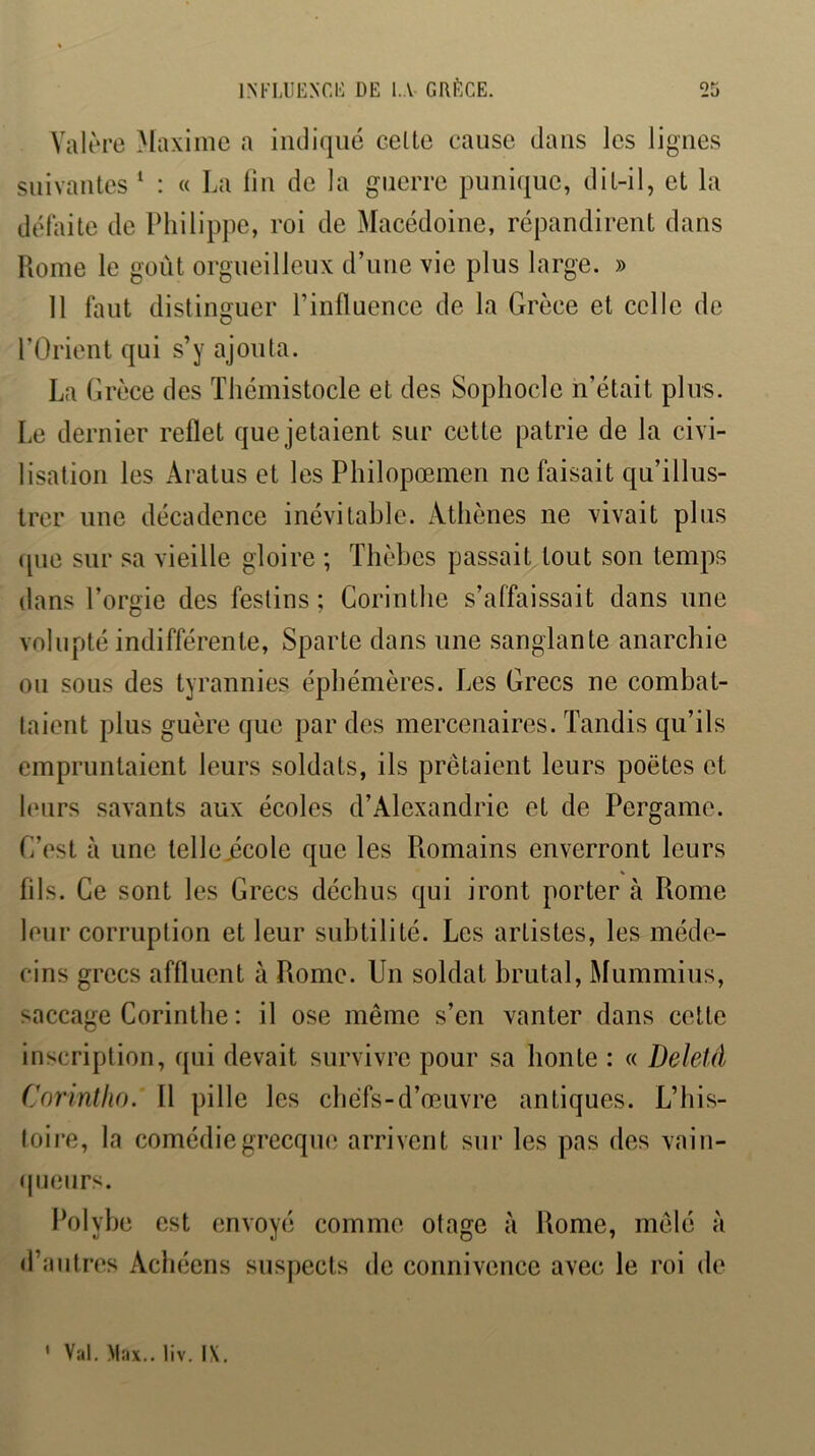 Valèrc )Iaxime a indiqué celte cause dans les ligues suivantes ‘ : « La lin de la guerre punique, dit-il, et la défaite de IMiilippe, roi de Macédoine, répandirent dans Rome le goût orgueilleux d’une vie plus large. » Il faut distinguer l’influence de la Grèce et celle de rOrient qui s’y ajouta. La Grèce des Thémistocle et des Sophocle n’était plus. Le dernier reflet que jetaient sur cette patrie de la civi- lisation les Aratus et les Philopœmen ne faisait qu’illus- trer une décadence inévitable. Athènes ne vivait plus ([lie sur sa vieille gloire ; Thèbes passait tout son temps dans l’orgie des festins ; Corinthe s’affaissait dans une volupté indifférente, Sparte dans une sanglante anarchie ou sous des tyrannies éphémères. Les Grecs ne combat- taient plus guère que par des mercenaires. Tandis qu’ils empruntaient leurs soldats, ils prêtaient leurs poètes et leurs savants aux écoles d’Alexandrie et de Pergame. C’est à une telle,école que les Romains enverront leurs fils. Ce sont les Grecs déchus qui iront porter à Rome leur corruption et leur subtilité. Les artistes, les méd(^- cins grecs affluent à Rome. Un soldat brutal, Mummius, saccage Corinthe : il ose même s’en vanter dans cette inscription, qui devait survivre pour sa honte : « Deletâ Corintho. Il pille les chefs-d’œuvre antiques. L’his- toire, la comédie grecque arrivent sur les pas des vain- (jueiirs. Polybe est envoyé comme otage à Rome, mêlé à d’antres Achéens suspects de connivence avec le roi de ' Val, Max., liv. IX.