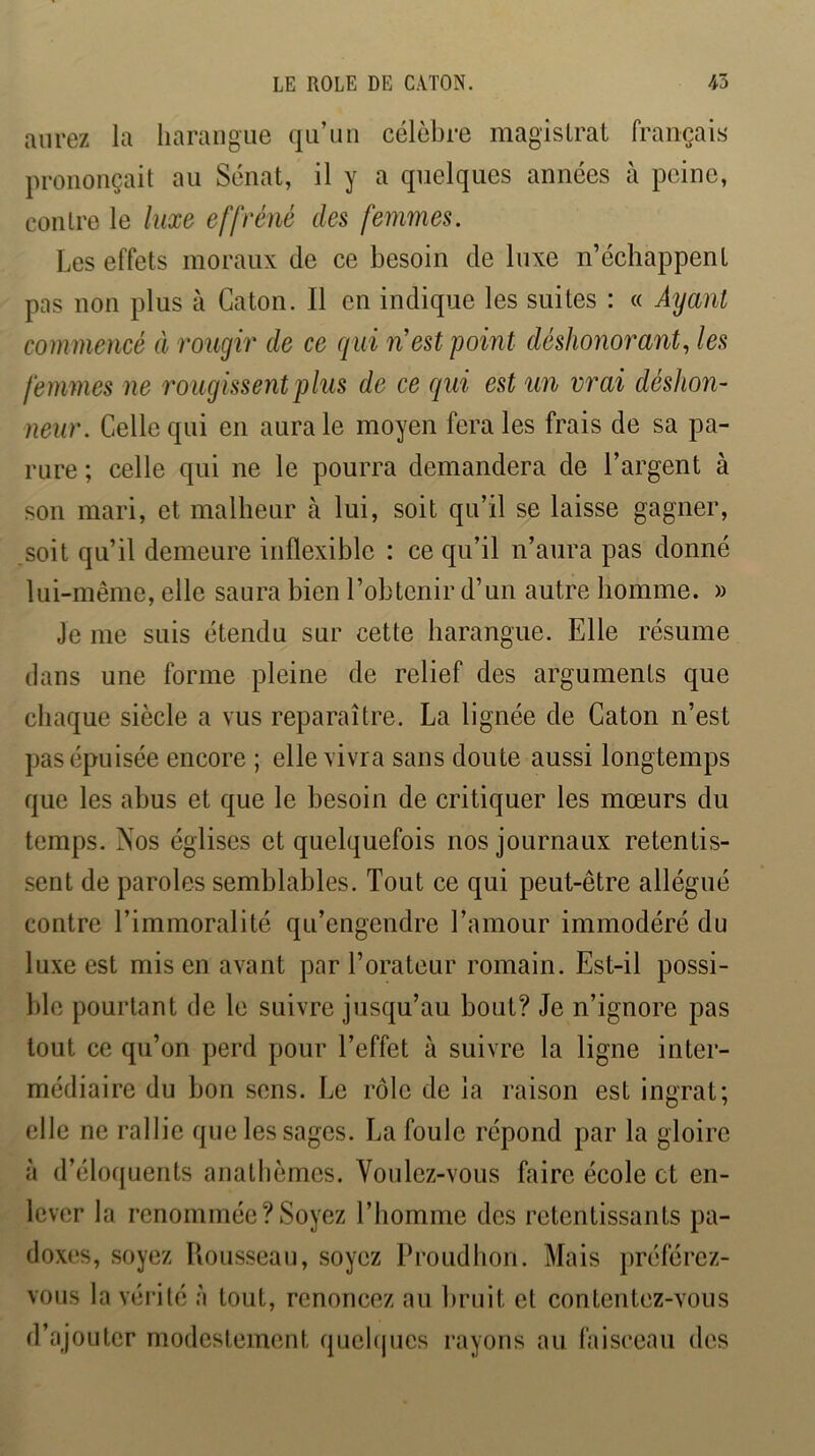 aurez la harangue qu’un célèbre magistrat français prononçait au Sénat, il y a quelques années à peine, contre le luxe effréné des femmes. Les effets moraux de ce besoin de luxe n’échappent pas non plus à Caton. Il en indique les suites : « Ayant commencé à rougir de ce qui n’est point déshonorant, les femmes ne rougissent plus de ce qui est un vrai déshon- neur. Celle qui en aura le moyen fera les frais de sa pa- rure ; celle qui ne le pourra demandera de l’argent à son mari, et malheur à lui, soit qu’il se laisse gagner, soit qu’il demeure inflexible : ce qu’il n’aura pas donné lui-même, elle saura bien l’obtenir d’un autre homme. » Je me suis étendu sur cette harangue. Elle résume dans une forme pleine de relief des arguments que chaque siècle a vus reparaître. La lignée de Caton n’est pas épuisée encore ; elle vivra sans doute aussi longtemps que les abus et que le besoin de critiquer les mœurs du temps. Nos églises et quelquefois nos journaux retentis- sent de paroles semblables. Tout ce qui peut-être allégué contre l’immoralité qu’engendre l’amour immodéré du luxe est mis en avant par l’orateur romain. Est-il possi- ble pourtant de le suivre jusqu’au bout? Je n’ignore pas tout ce qu’on perd pour l’effet à suivre la ligne inter- médiaire du bon sens. Le rôle de la raison est ingrat; elle ne rallie que les sages. La foule répond par la gloire à d’élo({uents anathèmes. Voulez-vous faire école et en- lever la renommée?Soyez l’homme des retentissants pa- doxes, soyez Rousseau, soyez Proudhon. Mais préférez- vous la véi’ilé à tout, renoncez au bruit et contentez-vous d’ajouter modestement (pichpics rayons au faisceau des