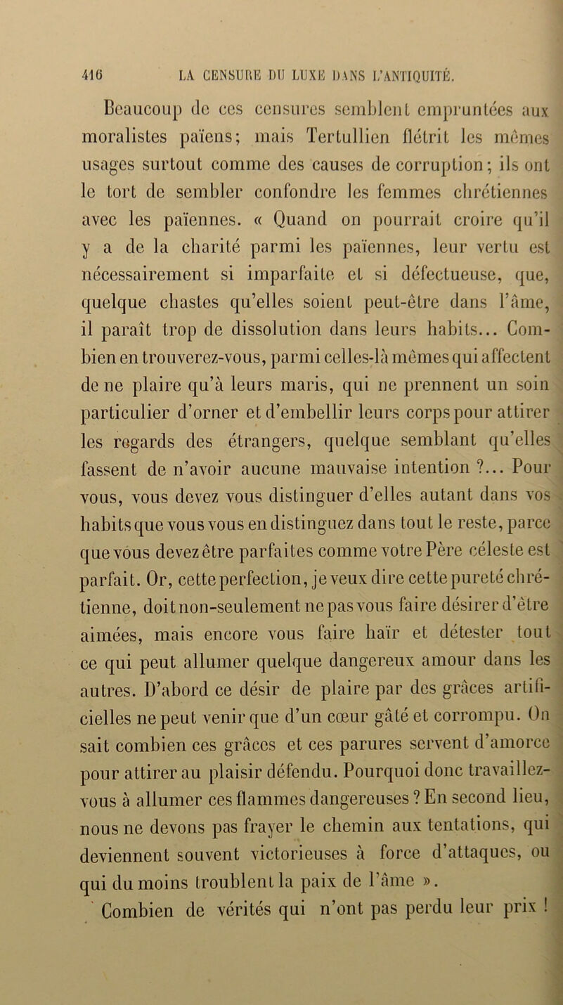 Beaucoup de ces ccusures sciiiblcuL empruntées aux moralistes païens; mais Tertullicn flétrit les memes usages surtout comme des causes de corruption; ils ont le tort de sembler confondre les femmes chrétiennes avec les païennes. « Quand on pourrait croire ({u’il y a de la charité parmi les païennes, leur vertu est nécessairement si imparfaite et si défectueuse, que, quelque chastes qu’elles soient peut-être dans l’ânie, il paraît trop de dissolution dans leurs habits... Com- bien en trouverez-vous, parmi celles-là mêmes qui affectent de ne plaire qu’à leurs maris, qui ne prennent un soin particulier d’orner et d’embellir leurs corps pour attirer les regards des étrangers, quelque semblant qu’elles lassent de n’avoir aucune mauvaise intention ?... Pour vous, vous devez vous distinguer d’elles autant dans vos habitsque vous vous en distinguez dans tout le reste, parce que vous devezêtre parfaites comme votre Père céleste est parfait. Or, cette perfection, je veux dire cette pureté chré- tienne, doit non-seulement ne pas vous faire désirer d’être aimées, mais encore vous faire haïr et détester tout ce qui peut allumer quelque dangereux amour dans les autres. D’abord ce désir de plaire par des grâces artifi- cielles ne peut venir que d’un cœur gâté et corrompu. On sait combien ces grâces et ces parures servent d’amorce pour attirer au plaisir défendu. Pourquoi donc travaillez- vous à allumer ces flammes dangereuses ? En second lieu, nous ne devons pas frayer le chemin aux tentations, qui deviennent souvent victorieuses à force d’attaques, ou qui du moins troublent la paix de Pâme ». Combien de vérités qui n’ont pas perdu leur prix !