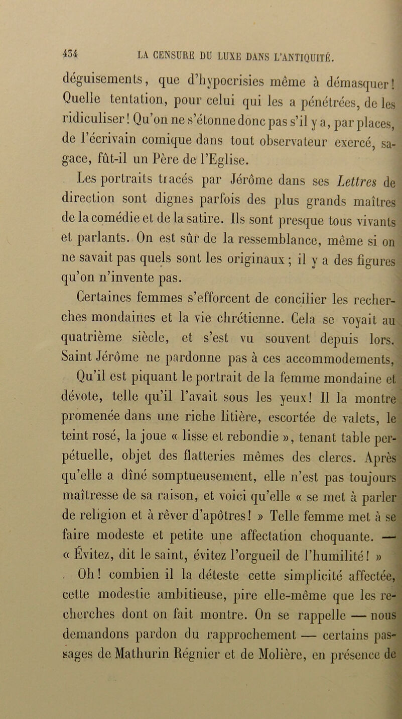 déguisements, que d’hypocrisies même à démasquer! Quelle tentation, pour celui qui les a pénétrées, de les ridiculiser! Qu’on ne s’étonne donc pas s’il y a, par places, de l’écrivain comique dans tout observateur exercé, sa- gace, fût-il un Père de l’Eglise. Les portraits tracés par Jérôme dans ses Lettres de direction sont dignes parfois des plus grands maîtres de la comédie et de la satire. Ils sont presque tous vivants et parlants. On est sûr de la ressemblance, même si on ne savait pas quels sont les originaux ; il y a des figures qu’on n’invente pas. Certaines femmes s’efforcent de concilier les recher- ches mondaines et la vie chrétienne. Cela se voyait au quatrième siècle, et s’est vu souvent depuis lors. Saint Jérôme ne pardonne pas à ces accommodements. Qu’il est piquant le portrait de la femme mondaine et dévote, telle qu’il l’avait sous les yeux! Il la montre promenée dans une riche litière, escortée de valets, le teint rosé, la joue « lisse et rebondie », tenant table per- pétuelle, objet des flatteries mêmes des clercs. Après qu’elle a dîné somptueusement, elle n’est pas toujours maîtresse de sa raison, et voici qu’elle « se met à parler de religion et à rêver d’apôtres! » Telle femme met à se faire modeste et petite une affectation choquante. —■ « Évitez, dit le saint, évitez l’orgueil de l’humilité! » , Oh ! combien il la déteste cette simplicité affectée, cette modestie ambitieuse, pire elle-même que les re- cherches dont on fait montre. On se rappelle — nous demandons pardon du rapprochement — certains pas- sages de Mathurin Régnier et de Molière, en présence de