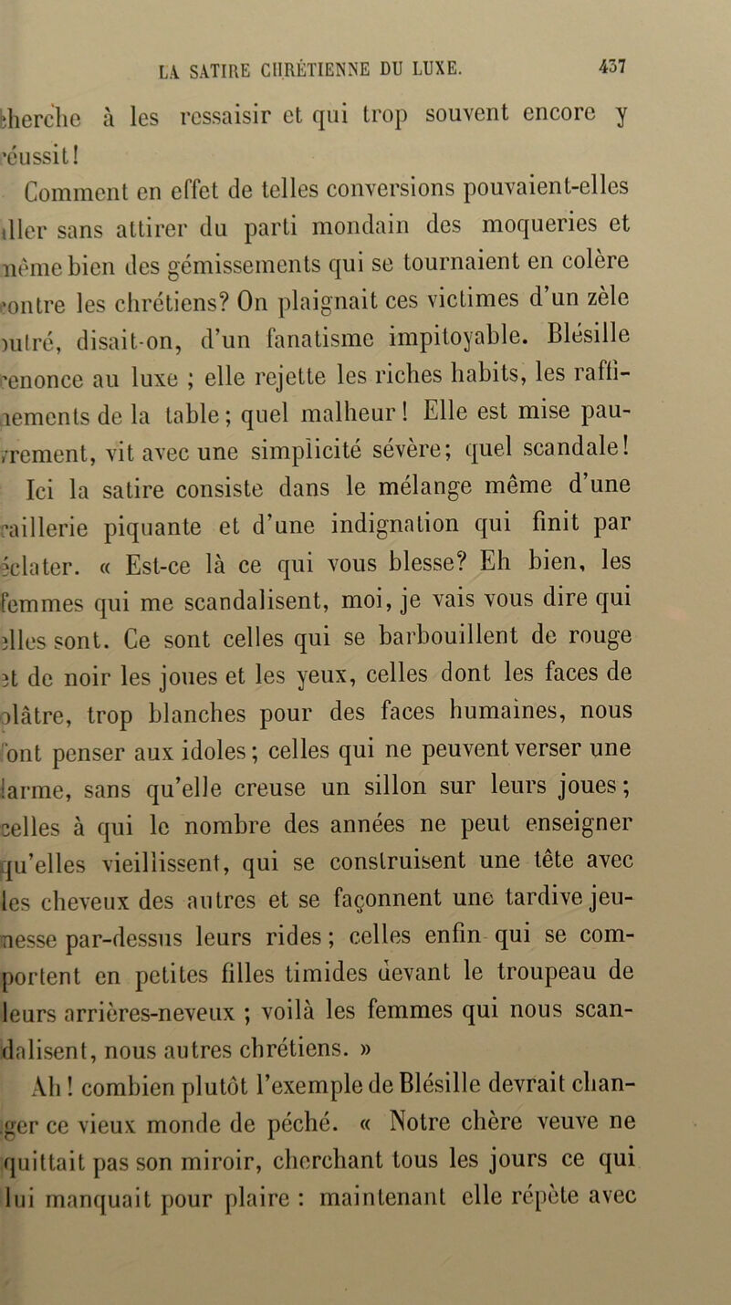 èherche h les ressaisir et qui trop souvent encore y ’éussit! Comment en effet de telles conversions pouvaient-elles tller sans attirer du parti mondain des moqueries et nèmebien des gémissements qui se tournaient en colère .•outre les chrétiens? On plaignait ces victimes d’un zèle miré, disait-on, d’un fanatisme impitoyable. Blésille l'enonce au luxe ; elle rejette les riches habits, les rafli- aements de la table; quel malheur ! Elle est mise pau- vrement, vit avec une simplicité sévère; quel scandale! Ici la satire consiste dans le mélange même d’une raillerie piquante et d’une indignation qui finit par éclater. « Est-ce là ce qui vous blesse? Eh bien, les femmes qui me scandalisent, moi, je vais vous dire qui îlles sont. Ce sont celles qui se barbouillent de rouge ît de noir les joues et les yeux, celles dont les faces de olâtre, trop blanches pour des faces humaines, nous ont penser aux idoles; celles qui ne peuvent verser une larme, sans qu’elle creuse un sillon sur leurs joues; celles à qui le nombre des années ne peut enseigner qu’elles vieillissent, qui se construisent une tête avec les cheveux des autres et se façonnent une tardive jeu- nesse par-dessus leurs rides ; celles enfin qui se com- portent en petites filles timides devant le troupeau de leurs arrières-neveux ; voilà les femmes qui nous scan- dalisent, nous autres chrétiens. » Ab ! combien plutôt l’exemple de Blésille devrait cban- ■ger ce vieux monde de péché. « Notre chère veuve ne quittait pas son miroir, cherchant tous les jours ce qui lui manquait pour plaire : maintenant elle répète avec