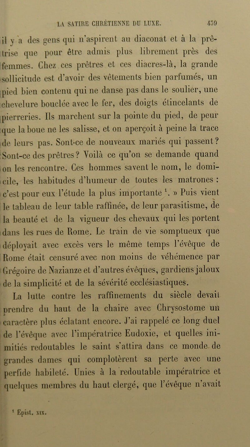 il y a des gens qui ii’aspirent an diaconat et à la prê- trise que pour être admis plus librement près des femmes. Chez ces prêtres et ces diacres-là, la grande ■sollicitude est d’avoir des vêtements bien parfumés, un pied bien contenu qui ne danse pas dans le soulier, une chevelure bouclée avec le fer, des doigts étincelants de pierreries. Ils marchent sur la pointe du pied, de peur que la boue ne les salisse, et on aperçoit à peine la trace de leurs pas. Sont-ce de nouveaux mariés qui passent? Sont-ce des prêtres? Yoilà ce qu’on se demande quand on les rencontre. Ces hommes savent le nom, le domi- cile, les habitudes d’humeur de toutes les matrones: c’est pour eux l’étude la plus importante \ » Puis vient le tableau de leur table raffinée, de leur parasitisme, de la beauté et de la vigueur des chevaux qui les portent dans les rues de Rome. Le train de vie somptueux que déployait avec excès vers le même temps l’évêque de Rome était censuré avec non moins de véhémence par Grégoire de Nazianze et d’autres évêques, gardiens jaloux de la simplicité et de la sévérité ecclésiastiques. La lutte contre les raffinements du siècle devait prendre du haut de la chaire avec Chrysostome un caractère plus éclatant encore. J’ai rappelé ce long duel de l’évêque avec l’impératrice Eudoxie, et quelles ini- mitiés redoutables le saint s'attira dans ce monde- de grandes dames qui complotèrent sa perte avec une perfide habileté. Unies à la redoutable impératrice et quelques membres du haut clergé, que l’évêque n’avait ’ Epist. XIX.