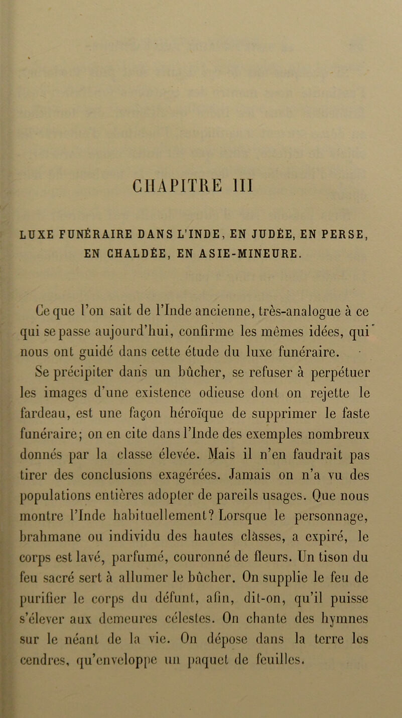 CHAPITRE III LUXE FUNÉRAIRE DANS L’INDE, EN JUDÉE, EN PERSE EN CHALDÉE, EN ASIE-MINEURE. Ce que Ton sait de ITnde ancienne, très-analogue à ce qui se passe aujourd’hui, confirme les mêmes idées, qui’ nous ont guidé dans cette étude du luxe funéraire. Se précipiter daiis un bûcher, se refuser à perpétuer les images d’une existence odieuse dont on rejette le fardeau, est une façon héroïque de supprimer le faste funéraire; on en cite dans ITnde des exemples nombreux donnés par la classe élevée. Mais il n’en faudrait pas tirer des conclusions exagérées. Jamais on n’a vu des populations entières adopler de pareils usages. Que nous montre l’Inde habituellement? Lorsque le personnage, brahmane ou individu des hautes clùsses, a expiré, le corps est lavé, parfumé, couronné de fleurs. Un tison du feu sacré sert à allumer le bûcher. On supplie le feu de purifier le corps du défunt, afin, dit-on, qu’il puisse s’élever aux demeures célestes. On chante des hymnes sur le néant de la vie. On dépose dans la terre les cendres, qu’enveloppe un paquet de feuilles.