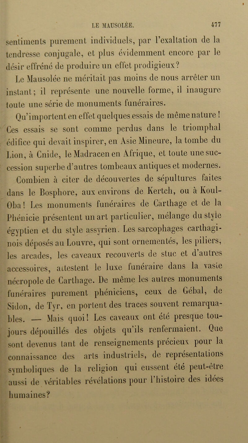 seiUimcnls purement individuels, par l’exaltation de la tendresse conjugale, et plus évidemment encore par le désir effréné de produire un effet prodigieux? Le Mausolée ne méritait pas moins de nous arrêter un instant; il représente une nouvelle forme, il inaugure toute une série de monuments funéraires. Qu’importent en effet quelques essais de meme nature ! Ces essais se sont comme perdus dans le triomphal édifice qui devait inspirer, en Asie Mineure, la tombe du Idon, à Cnide, leMadracenen Afrique, et toute une suc- cession superbe d’autres tombeaux antiques et modernes. Combien à citer de découvertes de sépultures faites dans le Bosphore, aux environs de Kertch, ou à Koul- Oba! Les monuments funéraires de Carthage et de la Phénicie présentent un art particulier, mélange du style égyptien et du style assyrien. Les sarcophages carthagi- nois déposés au Louvre, qui sont ornementés, les piliers, les arcades, les caveaux recouverts de stuc et d autres accessoires, attestent le luxe funéraire dans la vaste nécropole de Carthage. De meme les autres monuments funéraires purement phéniciens, ceux de Gébal, de Sidon, de Tyr, en portent des traces souvent remarqua- bles. — Mais quoi! Les caveaux ont été presque tou- jours dépouillés des objets qu ils renfermaient. Que sont devenus tant de renseignements précieux pour la connaissance des arts industricds, de représentations symboliques de la religion qui eussent ete peut-etie aussi de véritables révélations pour l’iiistoire des idées humaines?