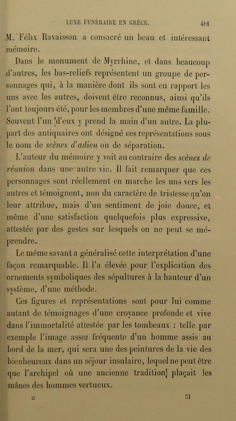 M.'Félix Ravaissoil a consacré un beau eL inléressanL inémoire. Dans le monument de Myrrbine, et dans beaucoup d’autres, les bas-reliefs représentent un groupe de per- sonnages qui, à la manière dont ils sont en rapport les uns avec les autres, doivent être reconnus, ainsi qu’ils Font toujours été, pour les membres d’une même famille. Souvent l’un [d’eux y prend la main d’un autre. La plu- part des antiquaires ont désigné ces représentations sous le nom de scènes d’adieu ou de séparation. L’auteur du mémoire y voit au contraire des scènes de réunion dans une autre vie. Il fait remarquer que ces personnages sont réellement en marche les uns vers les autres et témoignent, non du caractère de tristesse qu’on leur attribue, mais d’un sentiment de joie douce, et même d’une satisfaction quelquefois plus expressive, attestée par des gestes sur lesquels on ne peut se mé- prendre. Le même savant a généralisé cette interprétation d’une façon remarquable. Il l’a élevée pour l’explication des ornements symboliques des sépultures à la hauteur d’un système, d’une méthode. Ces figures et représentations sont pour lui comme autant de témoignages d’une croyance profonde et vive dans l’immortalité attestée par les tombeaux : telle par exemple l’image assez fréquente d’un homme assis au bord de la mer, qui sera une des peintures de la vie des bienheureux dans un séjour insulaire, lequel ne peut être que l’archipel où une ancienne tradition] plaçait les mânes des hommes vertueux. li 31