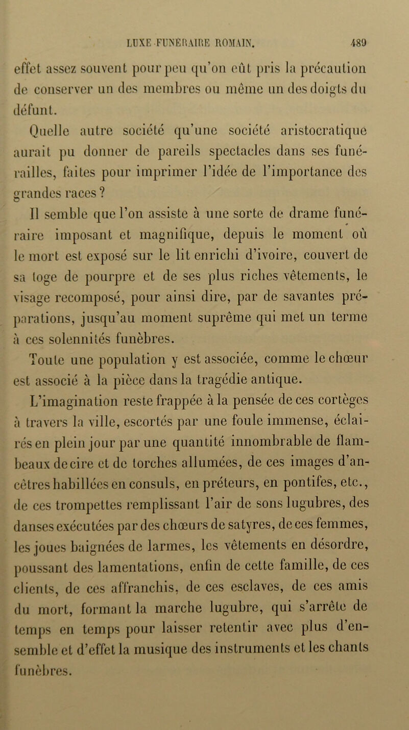 effet assez souvent pour peu qu’on eût [>ris la précaution de conserver un des nieinbrcs ou même un des doigts du défunt. Quelle autre société qu’une société aristocratique aurait pu douner de pareils spectacles dans ses funé- railles, faites pour imprimer l’idée de l’importance des grandes races ? Il semble que l’on assiste à une sorte de drame funé- raire imposant et magnifique, depuis le moment où le mort est exposé sur le lit enrichi d’ivoire, couvert de sa loge de pourpre et de ses plus riches vêtements, le visage recomposé, pour ainsi dire, par de savantes pré- parations, jusqu’au moment suprême qui met un terme à ces solennités funèbres. Toute une population y est associée, comme le choeur est associé à la pièce dans la tragédie antique. L’imagination reste frappée à la pensée de ces cortèges à travers la ville, escortés par une foule immense, éclai- rés en plein jour par une cjuantité innombrable de flam- beaux de cire et de torches allumées, de ces images d’an- cêtres habillées en consuls, en préteurs, en pontifes, etc., de ces trompettes remplissant l’air de sons lugubres, des danses exécutées par des chœurs de satyres, de ces femmes, les joues baignées de larmes, les vêtements en désordre, poussant des lamentations, enfin de cette famille, de ces clients, de ces affranchis, de ces esclaves, de ces amis du mort, formant la marche lugubre, qui s’arrête de temps en temps pour laisser retentir avec plus d’en- semble et d’effet la musique des instruments et les chants lunèbres.