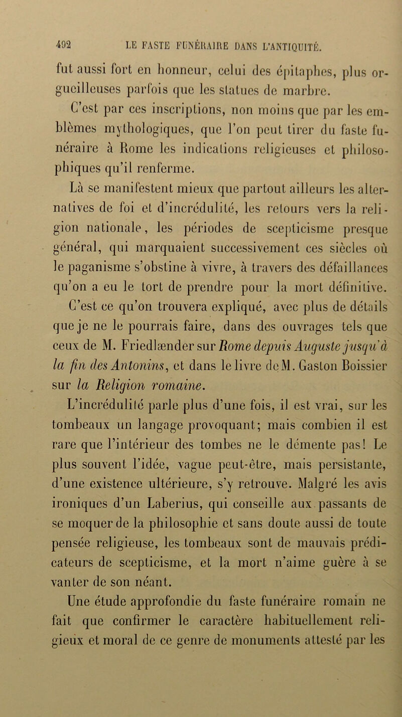 fut aussi fort en lionncur, celui des éj)itaphes, plus or- gueilleuses parfois que les statues de marbre. C’est par ces inscriptions, non moins que par les em- blèmes mythologiques, que l’on peut tirer du faste fu- néraire à Rome les indications religieuses et philoso- phiques qu’il renferme. Là se manifestent mieux que partout ailleurs les alter- natives de foi et d’incrédulité, les retours vers la reli- gion nationale, les périodes de scepticisme presque général, qui marquaient successivement ces siècles où le paganisme s’obstine à vivre, à travers des défaillances qu’on a eu le tort de prendre pour la mort définitive. C’est ce qu’on trouvera expliqué, avec plus de déUiils que je ne le pourrais faire, dans des ouvrages tels que ceux de M. YrMVænder sur Rome depuis Auguste jusqu'à la fin des Antonins^ et dans le livre deiM. Gaston Boissier sur la Religion romaine. L’incrédulité parle plus d’une fois, il est vrai, sur les tombeaux un langage provoquant; mais combien il est rare que l’intérieur des tombes ne le démente pas! Le plus souvent l’idée, vague peut-être, mais persistante, d’une existence ultérieure, s’y retrouve. Malgré les avis ironiques d’un Laberius, qui conseille aux passants de se moquer de la philosophie et sans doute aussi de toute pensée religieuse, les tombeaux sont de mauvais prédi- cateurs de scepticisme, et la mort n’aime guère à se vanter de son néant. Une étude approfondie du faste funéraire romain ne fait que confirmer le caractère habituellement reli- gieux et moral de ce genre de monuments attesté par les