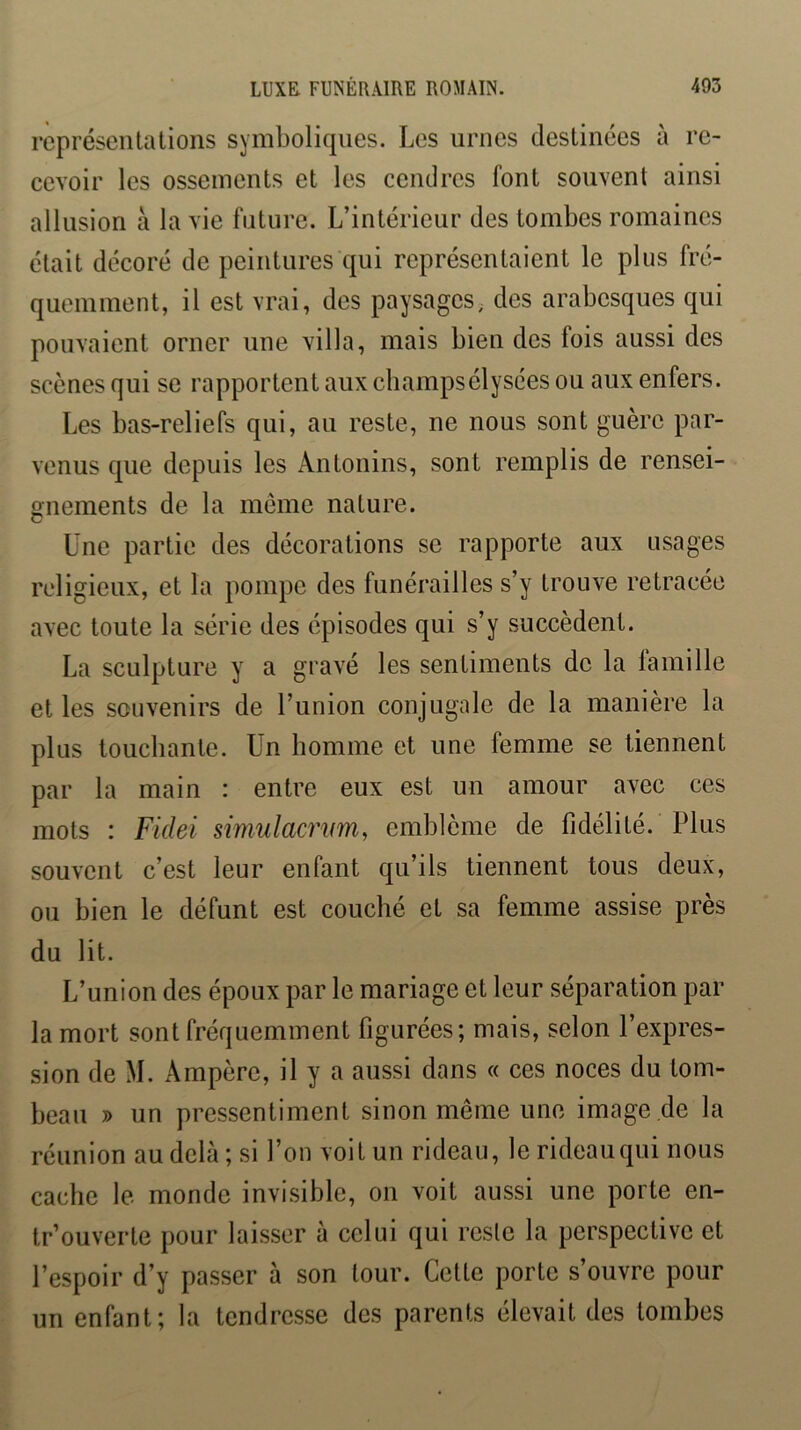 représentations symboliques. Les urnes destinées à re- cevoir les ossements et les cendres font souvent ainsi allusion à la vie future. L’intérieur des tombes romaines était décoré de peintures qui représentaient le plus fré- quemment, il est vrai, des paysages,, des arabesques qui pouvaient orner une villa, mais bien des fois aussi des scènes qui se rapportent aux champsélysées ou aux enfers. Les bas-reliefs qui, au reste, ne nous sont guère par- venus que depuis les Antonins, sont remplis de rensei- gnements de la môme nature. Une partie des décorations se rapporte aux usages religieux, et la pompe des funérailles s’y trouve retracée avec toute la série des épisodes qui s’y succèdent. La sculpture y a gravé les sentiments de la famille et les souvenirs de l’union conjugale de la manière la plus toucbante. Un bomme et une femme se tiennent par la main : entre eux est un amour avec ces mots : Fidei simulacrvm, emblème de fidélité. Plus souvent c’est leur enfant qu’ils tiennent tous deux, ou bien le défunt est coucbé et sa femme assise près du lit. L’union des époux par le mariage et leur séparation par la mort sont fréquemment figurées; mais, selon l’expres- sion de M. Ampère, il y a aussi dans « ces noces du tom- beau » un pressentiment sinon même une image .de la réunion au delà ; si l’on voit un rideau, le rideau qui nous cache le monde invisible, on voit aussi une porte en- tr’ouverte pour laisser à celui qui reste la perspective et l’espoir d’y passer à son tour. Cette porte s’ouvre pour un enfant; la tendresse des parents élevait des tombes