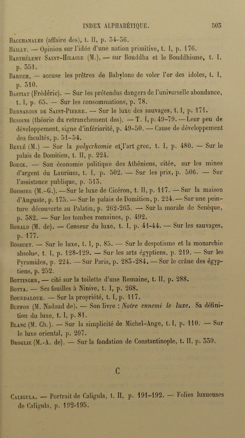 Bacchanales (affaire des), l. 11, p. 54-50. Bailly. — Opinion sur l'idée d’une nation primitive, t. I, p. 170. Barthélemy Saint-IIilaire (M.), — sur Bouddha et le Bouddhisme, t. I, p. 551. Barüch, — accuse les prêtres de Bahylone de voler l’or des idoles, t. I, p. 510. Bastiat (Frédéric). — Sur les prétendus dangers de l’universelle abondance, t. I, p. 05. — Sur les consommations, p. 78. Bernardin de Saint-Pierre. — Sur le luxe des sauvages, 1.1, p. 171. Besoins (théorie du retranchement des). —T. I,p. 49-79.—Leur peu de développement, signe d’infériorité, p. 49-50. — Cause de développement des facultés, p. 51-54. Beülé (M.) — Sur la polyerhomie et^l’art grec, t. I, p. 480. — Sur le palais de Domilien, t. 11, p. 224. Boeck. — Son économie politique des Athéniens, citée, sur les mines d’argent du Laurium, t. I, p. 502. — Sur les prix, p. 506. — Sur l’assistance publique, p. 515. Boissier (M.-G.). —Sur le luxe de Cicéron, t. II, p. 117. — Sur la maison d’Auguste, p. 175. — Sur le palais de Domitien, p. 224. —Sur une pein- ture découverte au Palatin, p. 262-265. — Sur la morale de Senèque, p. 582. — Sur les tombes romaines, p. 492. Bonald (M. de). — Censeur du luxe, t. I, p. 41-44. — Sur les sauvages, p. 177. Bossuet. — Sur le luxe, t. I, p. 85. — Sur le despotisme et la monarchie absolue, t. 1, p. 128-129. — Sur les arts égyptiens, p. 219. — Sur les Pyramides, p. 224. — Sur Paris, p. 283-284. — Sur le crâne des égyp- tiens, p. 252. Bottinger, — cité sur la toilette d’une Romaine, t. II, p. 288. Botta. — Ses fouilles à Ninive, t. I, p. 268. Boübdaloue. — Sur la propriété, t. I, p. 117. Blffon (M. Nadaud de). — Son livre : Noire ennemi le luxe. Sa défini- tion du luxe, t. 1, p. 81. Blanc (M. Ch.). — Sur la simplicité de Michel-Ange, 1.1, p. 110. — Sur le luxe oriental, p. 207. Broglif. (M.-A. de). — Sur la fondation de Constantinople, t. II, p. 559. C Caligüla. — Portrait de Caligula, t. II, p. 191-192. — Folies luxueuses de Caligula, p. 192-195.