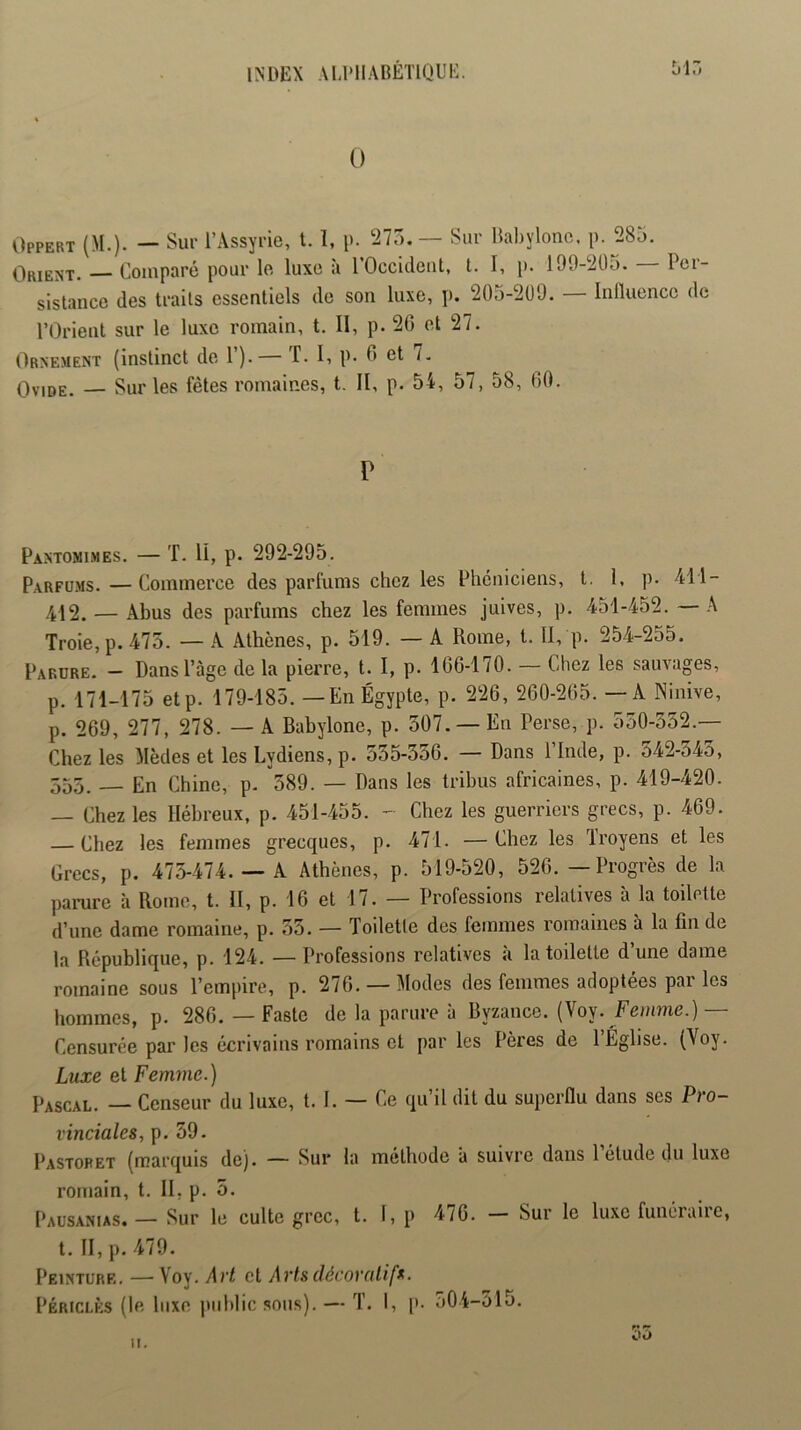 0 Offert (M.). — Sur l’Assyrie, t. 1, p. 275. — Sur llabylonc. p. 285. Orient. — Comparé pour le luxe à rOccklent, t. I, p. 199-2Ü5. Per- sistance des traits essentiels de son luxe, p. 205-2U9. — Inlluencc de l’Orient sur le luxe romain, t. II, p. 20 et 27. Ornement (instinct de 1 ).— f. I, P- 0 et 7. Ovide. — Sur les fêtes romaines, t. II, p. 54, 57, 58, 00. P Pantomimes. — T. II, p. 292-295. Parfums.—Commerce des parfums chez les Phéniciens, t. 1, p. 411- 4J2, — Abus des parfums chez les femmes juives, p. 451-452. A Troie, p. 475. — A Athènes, p. 519. — A Rome, l. Il, p. 254-255. Parure. - Dans l’âge delà pierre, t. I, p. 100-170. — Chez les sauvages, p. 171-175 etp. 179-185. —En Égypte, p. 220, 200-205. — A Ninive, p. 209, 277, 278. — A Babylone, p. 507. —En Perse, p. 550-552.— Chez les Mèdes et les Lydiens, p. 535-550. — Dans l’Inde, p. 542-545, 555. — En Chine, p. 589. — Dans les tribus africaines, p. 419-420. — Chez les Hébreux, p. 451-455. - Chez les guerriers grecs, p. 409. — Chez les femmes grecques, p. 471. —Chez les ïroyens et les Grecs, p. 475-474. — A Athènes, p. 519-520, 520. — Progrès de la parure à Rome, t. II, p. 10 et 17. — Professions relatives à la toilette d’une dame romaine, p. 55. — Toilette des femmes romaines à la fin de la République, p. 124. —Professions relatives a la toilette dune dame romaine sous l’empire, p. 270. —Modes des femmes adoptées par les hommes, p. 280. — Faste de la parure à Byzance. (Voy. Fëiiime.) Censurée par les écrivains romains et par les Pères de l’Église. (Voy. Luxe et Femme.) Pascal. — Censeur du luxe, t. I. — Ce qu’il dit du superflu dans ses Pro- vinciales, p. 39. Pastopet (marquis de). — Sur la méthode à suivre dans 1 étude du luxe romain, t. II, p. 5. Pausanias. — Sur le culte grec, t. 1, p 470. - Sur le luxe funéraire, t. II, p. 479. Peinture, — Voy. Art et Arts décoratifs. Périclès (le luxe jiiiblic sous). — T. I, [>. o04-515. f* T oo