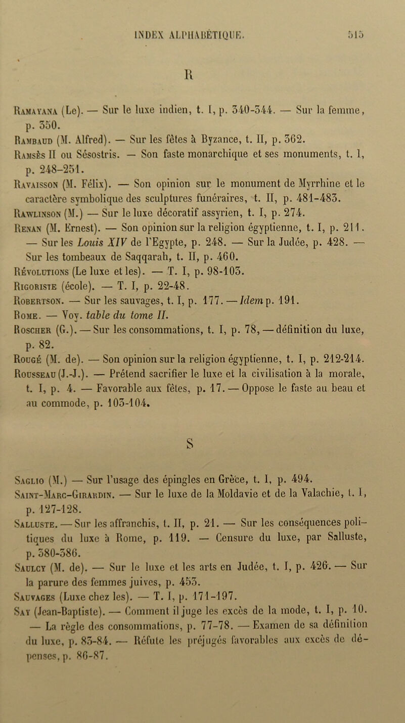 INDEX ALlMlADÉTlUm':. U r>id Ramavana (Le). — Sur le luxe indien, t. I, p. 540-5-44. — Sur la femme, p. 550. Rambaud (M. Alfred). — Sur les fêtes à Byzance, t. II, p. 5G2. Ramsès II ou Sésostris. — Son faste monarchique et ses monuments, t. I, p. 248-251. Ravaisson (M. Félix). — Son opinion sur le monument de Myrrhine et le caractère symbolique des sculptures funéraires, t. II, p. 481-485. Rawlinson (M.) — Sur le luxe décoratif assyrien, t. I, p. 274. Rexan (M. Ernest). — Son opinion sur la religion égyptienne, t. I, p. 211. — Sur les Loîiis XIV de l’Egypte, p. 248. — Sur la Judée, p. 428. — Sur les tombeaux de Saqqarah, t. II, p. 460. Révolutions (Le luxe et les). — ï. I, p. 98-105. Rigoriste (école). — T. I, p. 22-48. Robertson. — Sur les sauvages, 1.1, p. 177. —/rfemp. 191. Rome. — Vov. table du tome IL O Roscher (G.). — Sur les consommations, t. I, p. 78, — définition du luxe, p. 82. Roogé (M. de). —Son opinion sur la religion égyptienne, t. I, p. 212-214. Rousseau (J.-J.). — Prétend sacrifier le luxe et la civilisation à la morale, t. I, p. 4. — Favorable aux fêtes, p. 17. — Oppose le faste au beau et au commode, p. 105-104. S Saglio (M.) — Sur l’usage des épingles en Grè'ce, t. 1, p. 494. Saint-Marc-Girardin. — Sur le luxe de la Moldavie et de la Valachie, t. 1, p. 127-128. Salluste. — Sur les affranchis, t. II, p. 21. — Sur les conséquences poli- tiques du luxe à Rome, p. 119. — Censure du luxe, par Salluste, p. 580-586. Saulcy (M. de). — Sur le luxe et les arts en Judée, t. I, p. 426. — Sur la parure des femmes juives, p. 455. Sauvages (Luxe chez les). — T. I, p. 171-197. Say (Jean-Baptiste). — Comment il juge les excès de la mode, t. I, p. 10. — La règle des consommations, p. 77-78. —Examen de sa définilion du luxe, p. 85-84. — Réfute les préjugés favorables aux excès de dé- ])cnses,p. 86-87.