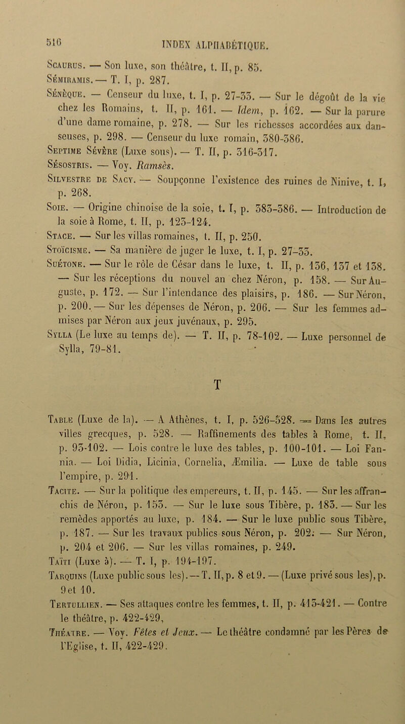 51G ScAURüS. — Son luxe, son théâtre, t. Il, p, 85. Sémiramis.— T. I, p. 287. Sénèque. — Censeur du luxe, t. I, p. 27-33. — Sur le dégoût de la vie chez les nomnius, t. II, p. ICI. — Idem, p. 1G2. — Sur la parure dune dame romaine, p. 278. — Sur les richesses accordées aux dan- seuses, p. 298. — Censeur du luxe romain, 380-38G. Septime Sévère (Luxe sous). — T. H, p. 31G-317. Sésostris. — Voy. Ramsès. Silvestre de Sacy, — Soupçonne l’existence des ruines de Ninive t I, p. 268. Soie. — Origine chinoise de la soie, t. I, p. 383-386. — Introduction de la soie à Rome, t. II, p. 123-124. Stage. — Sur les villas romaines, t. II, p. 250. Stoïcisme. — Sa manière de juger le luxe, 1.1, p. 27-33. Suétone. — Sur le rôle de César dans le luxe, t. II, p. 136, 137 et 138. — Sur les réceptions du nouvel an chez Néron, p. 158. — Sur Au- guste, p. 172. — Sur l’intendance des plaisirs, p. 186. — Sur Néron, p. 200,— Sur les dépenses de Néron, p. 206. — Sur les femmes ad- mises par Néron aux jeux juvénaux, p. 295. SvLLA (Le luxe au temps de). — T. II, p. 78-102. — Luxe personnel de Sylla, 79-81. T Table (Luxe de la). — A Athènes, t. I, p. 526-528. -= Dans les autres villes grecques, p. 528. — Raffinements des tables à Rome, t. II, p. 93-102. — Lois contre le luxe des tables, p. 100-101. — Loi Fan- nia. — Loi Didia, Licinia, Cornelia, Æmilia. — Luxe de table sous l’empire, p. 291. Tacite. — Sur la politique des empereurs, t. II, p. 145. — Sur les affran- chis de Néron, p. 153. — Sur le luxe sous Tibère, p. 183. — Sur les remèdes apportés au luxe, p. 184. — Sur le luxe public sous Tibère, p. 187. — Sur les travaux publics sous Néron, p. 202; — Sur Néron, p. 204 et 206. — Sur les villas romaines, p. 249. Taï'ti (Luxe à). — T. 1, p. 191-197. Tarquins (Luxe publicsous les). — T. II,p. 8 et9. — (Luxe privésous les),p. 9 et 10. Tertullien. — Ses attaques contre les femmes, t. II, p. 413-421. — Contre le théâtre, p. 422-129, Théâtre. — Voy. Fêtes et Jeux.— Le théâtre condamné par les Pères de l’Eglise, t. Il,'422-429.