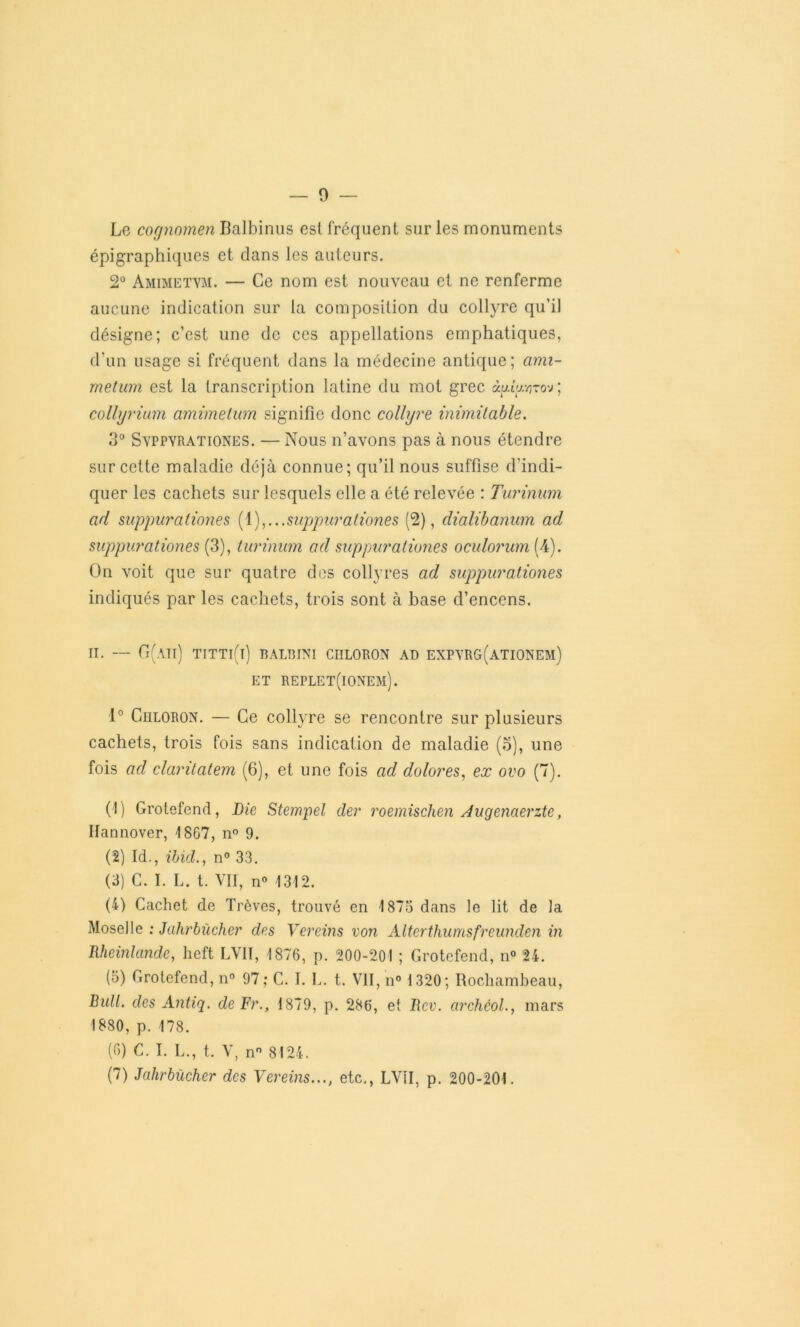 Le cognomen Balbinus est fréquent sur les monuments épigraphiques et dans les auteurs. 2° Amimetvm. — Ce nom est nouveau et ne renferme aucune indication sur la composition du collyre qu’il désigne; c’est une de ces appellations emphatiques, d'un usage si fréquent dans la médecine antique; ami- metum est la transcription latine du mot grec ày.iy.r-o-j; collyrium amimetum signifie donc collyre inimitable. 3° Svppyrationes. — Nous n’avons pas à nous étendre sur cette maladie déjà connue; qu’il nous suffise d’indi- quer les cachets sur lesquels elle a été relevée : Turinuni ad suppurationes (1),...suppuraliones (2), dialibanum ad suppurationes (3), turinum ad suppuraliones oculorum (4). On voit que sur quatre des collyres ad suppurationes indiqués par les cachets, trois sont à base d’encens. il — G(aii) titti(i) balbini ciiloron ad expyrg(ationem) ET RErLET(lONEM). 1° Ciiloron. — Ce collyre se rencontre sur plusieurs cachets, trois fois sans indication de maladie (o), une fois ad claritatem (6), et une fois ad dolores, ex ovo (7). (!) Grotefend, Die Stempel der roemischen Jugenaerzte, Hannover, 1867, n° 9. (2) Id., ibid., n° 33. (3) C. I. L. t. VII, n° 1312. (4) Cachet de Trêves, trouvé en 1875 dans le lit de la Moselle : Jahrbücher des Vereins von Alterthumsfreunden in Bheinlande, lieft LV1I, 1876, p. 200-201 ; Grotefend, n° 24. (5) Grotefend, n° 97; C. I. L. t. VII, n° 1320; Rochambeau, Bull, des Antiq. de Fr., 1879, p. 286, et Bcv. archôol., mars 1880, p. 178. (6) C. I. L., t. V, n° 8124. (7) Jahrbücher des Vereins..., etc., LVII, p. 200-201.