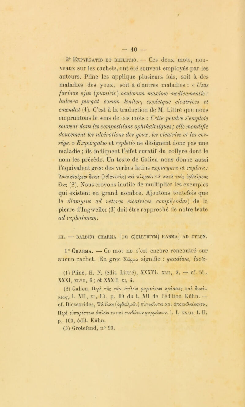 2° Expvrgatio et repletio. — Ces deux mots, nou- veaux sur les cachets, ont été souvent employés par les auteurs. Pline les applique plusieurs fois, soit à des maladies des yeux, soit à d’autres maladies : « Usus farinae ejus (pumicis ) oculorum maxime medicamentis : hulcera purgat eorum leniter, expletque cicatrices et emendat (1). C’est à la traduction de M. Littré que nous empruntons le sens de ces mots : Cette poudre s'emploie souvent dans les compositions ophthalmiques; elle mondifie doucement les ulcérations des yeux, les cicatrise et les cor- mge. » Expurgatio et repletio ne désignent donc pas une maladie ; ils indiquent l’effet curatif du collyre dont le nom les précède. Un texte de Galien nous donne aussi l’équivalent grec des verbes latins expur g are et replere : ’AvaxaQatpsiv ûox-ï (taêavwToç) xat Tckopovv rà xarà roù; oçpôatytoùç Dam (2). Nous croyons inutile de multiplier les exemples qui existent en grand nombre. Ajoutons toutefois que le diamysus ad veteres cicatrices compl(endas) de la pierre d’Ingweiler (3) doit être rapproché de notre texte ad repletionem. III. — BALBINI CHARMA [ou C(OLLYRIVM) HARMA] AD CYLON. 1° Charma. — Ce mot ne s’est encore rencontré sur aucun cachet. En grec Xâpucc signifie : gaudium, laeti- (1) Pline, II. N. (édit. Littré), XXXVI, xlii, 2. — cf. id., XXXI, xlvii, 6; et XXXII, xi, 4. (2) Galien, lh pi tÿiç twv ànlwv cpa^gâxwv x(oa<j-£Mç xat Suvà- ’jLsco;, 1. VII, xi, 13, p. 60 du t. X!I de l’édition Ivülin. —• cf. Dioscorides, TàDxvj (ocp9a)>gwv) 7rV/?j0oûv-a xat à7roxa0atpovTa, Ihpi eÙ7ropi(T~cov àn)Xrj tî xat cruvÛirwv yaoyâxwv, 1. I, xxxii, t. Il, p. 100, édit. Kühn. (3) Grotefend, n° 90.