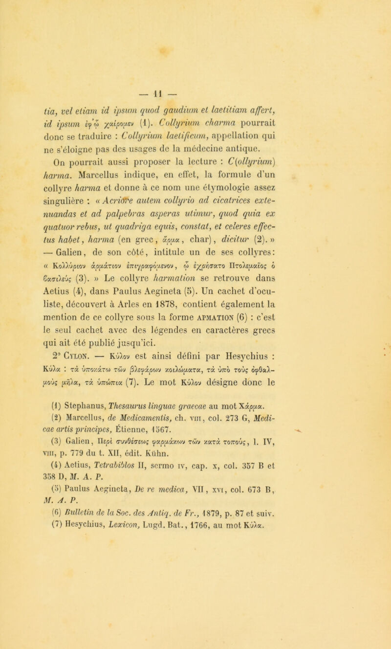 lia, vel etiam id ipsum quod gaudium el laetitiam affert, id ipsum if $ yjAipou.z-j (1). Collyrium charma pourrait donc se traduire : Collyrium laetificum, appellation qui ne s’éloigne pas des usages de la médecine antique. On pourrait aussi proposer la lecture : C(ollyrium) karma. Marcellus indique, en effet, la formule d’un collyre harma et donne à ce nom une étymologie assez singulière : « Acriove aulem collyrio ad cicatrices exte- nuandas et ad palpebras asperas utimur, quod quia ex quatuor rebus, ut quadriga equis, constat, et celeres effec- lus habet, karma (en grec, apga, char), dicitur (2).» — Galien, de son côté, intitule un de ses collyres: « KoW.ûotov àpp.i.TLO'J iîziqpc/.ffô'j.evo'j, cp iypr/GXTo TIto'âsuxïoç 6 ëuaihvç (3). » Le collyre harmation se retrouve dans Aetius (4), dans Paulus Aegineta (5). Un cachet d’ocu- liste, découvert à Arles en 1878, contient également la mention de ce collyre sous la forme apmation (6) : c'est le seul cachet avec des légendes en caractères grecs qui ait été publié jusqu’ici. 2° Cylon. — Kü)vov est ainsi défini par Hesychius : Kè),« *. rà v~oxâr« twv filevxpM'j Y.oilûp.xT<x, rà 'j7ro toùç oqBo.1- uoxjç pfAa, rà {jkmttik (7). Le mot Ku),ov désigne donc le (1) Stephanus, Thésaurus linguae graecae au motXâpga. (2) Marcellus, de Medicamentis, ch. vin, col. 273 G, Medi- cae artis principes, Étienne, 1367. (3) Galien, ru^ot <7uv0£<temç rwv x«rà tottoûç, 1. IV, vin, p. 779 du t. XII, édit. Kühn. (4) Aetius, Tetrabiblos II, scrmo iv, cap. x, col. 357 B et 358 D, M. A. P. (3) Paulus Aegineta, De re medica, VII, xvi, col. 673 B, M. A. P. (6) Bulletin de la Soc. des Antiq. de Fr., 1879, p. 87 et suiv. (7) Hesychius, Lexicon, Lugd. Bat., 1766, au mot Kû)a.