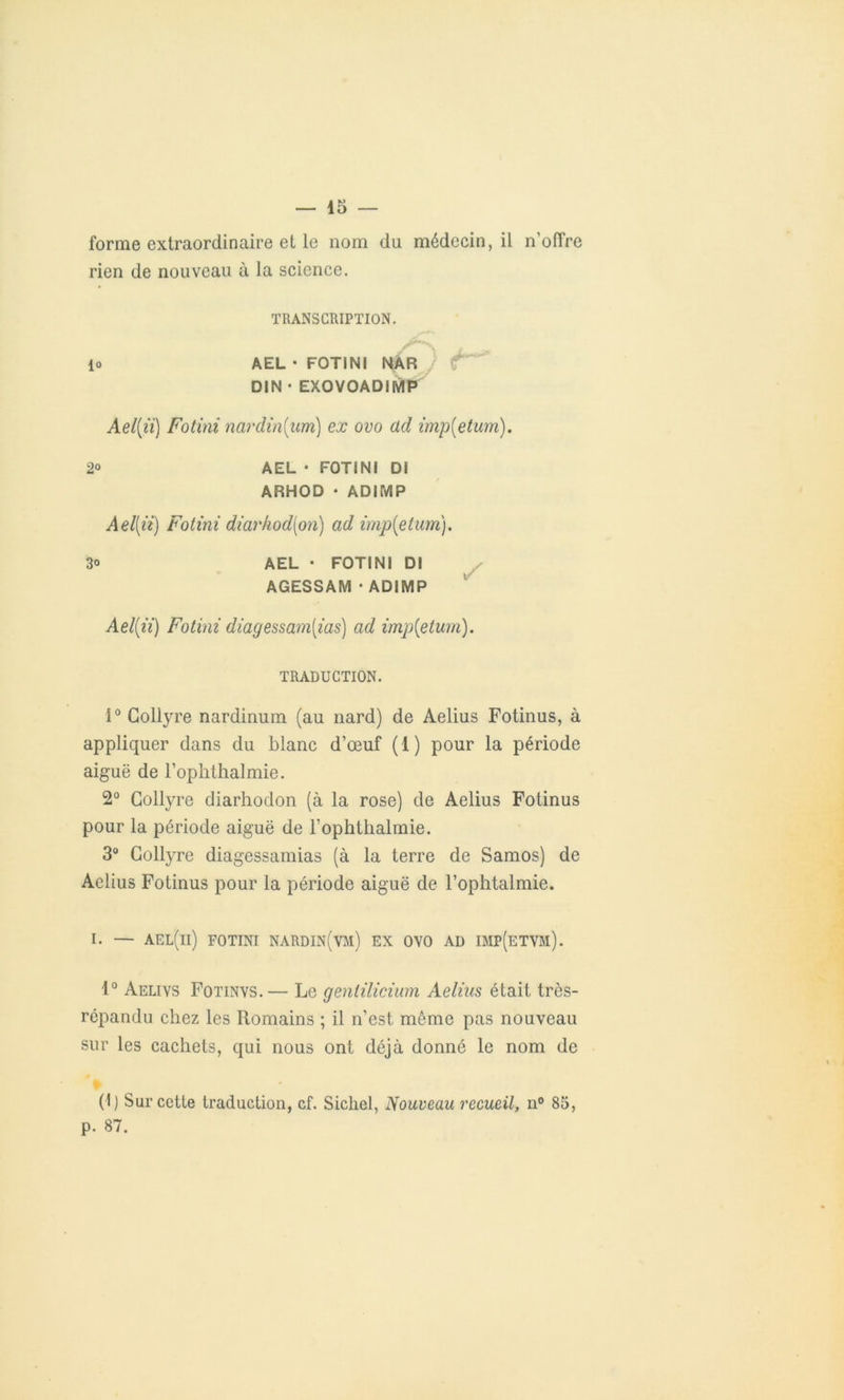 forme extraordinaire et le nom du médecin, il n’offre rien de nouveau à la science. TRANSCRIPTION. lo AEL • FOTINI NAR / DIN • EXOVOADIMP Ael(ii) Fotini nordin{um) ex ovo ad imp(etum). 2° AEL • FOTINI DI ARHOD • ADIMP A el[ii) Fotini diarhod[on) ad imp{etum). 3o AEL • FOTINI DI AGESSAM ■ ADIMP Ael(ii) Fotini diagessam[ias) ad imp{etum). TRADUCTION. î° Collyre nardinum (au nard) de Aelius Fotinus, à appliquer dans du blanc d’œuf (1) pour la période aiguë de l’ophthalmie. 2° Collyre diarhodon (à la rose) de Aelius Fotinus pour la période aiguë de l’ophthalmie. 3° Collyre diagessamias (à la terre de Samos) de Aelius Fotinus pour la période aiguë de l’ophtalmie. 1. — ael(ii) fotini nardin(vm) ex ovo ad imp(etvm). 1° Aelivs Fotinvs.— Le genlilicium Aelius était très- répandu chez les Romains ; il n’est même pas nouveau sur les cachets, qui nous ont déjà donné le nom de (I) Sur cette traduction, cf. Sichel, Nouveau recueil, n° 83, p. 87.