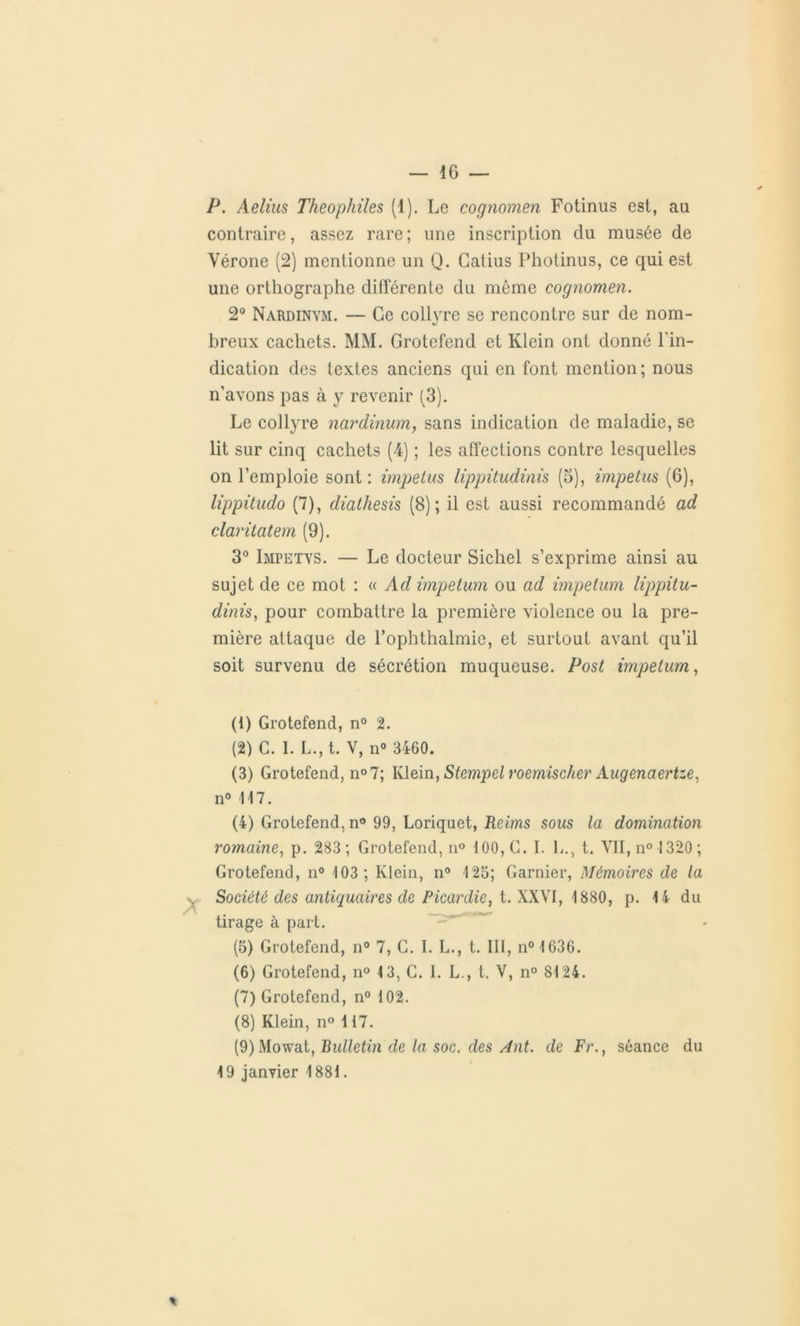 P. Aelius Theophiles (1). Le cognomen Fotinus est, au contraire, assez rare ; une inscription du musée de Vérone (2) mentionne un Q. Gatius Photinus, ce qui est une orthographe différente du môme cognomen. 2° Nard in ym. — Ce collyre se rencontre sur de nom- breux cachets. MM. Grotefend et Klein ont donné l'in- dication des textes anciens qui en font mention ; nous n’avons pas à y revenir (3). Le collyre nardinum, sans indication de maladie, se lit sur cinq cachets (4) ; les affections contre lesquelles on l’emploie sont : impetus lippitudinis (5), impetus (6), lippitudo (7), diathesis (8); il est aussi recommandé ad claritatem (9). 3° Impetvs. — Le docteur Sichel s’exprime ainsi au sujet de ce mot : « Ad impetum ou ad impetum lippitu- dinis, pour combattre la première violence ou la pre- mière attaque de l’ophthalmie, et surtout avant qu’il soit survenu de sécrétion muqueuse. Post impetum, (1) Grotefend, n° 2. (2) C. I. L., t. V, n° 3460. (3) Grotefend, n°7; Klein, Stempel roemischer Augenaertze, n° 117. (4) Grotefend, n° 99, Loriquet, Rems sous la domination romaine, p. 283; Grotefend, n° 100, C. I. L., t. VII, n° 1320 ; Grotefend, n° 103; Klein, n° 125; Garnier, Mémoires de la , Société des antiquaires de Picardie, t. XXVI, 1880, p. 14 du tirage à part. (5) Grotefend, n° 7, C. I. L., t. III, n° 1636. (6) Grotefend, n° 13, C. 1. L., t. V, n° 8124. (7) Grotefend, n° 102. (8) Klein, n° 117. (9) Mowat, Bulletin de la soc. des Ant. de Fr., séance du 19 janvier 1881.