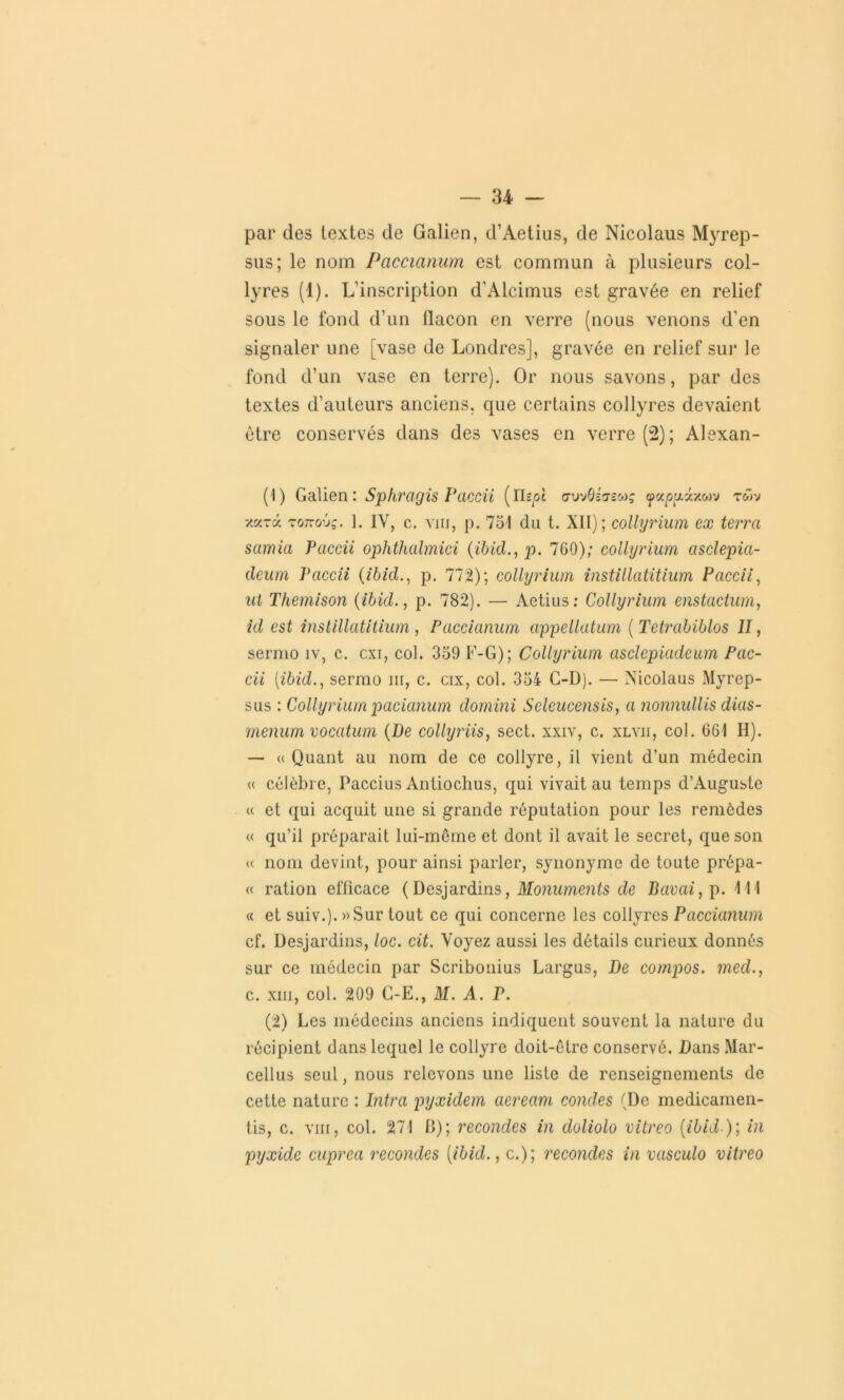 par des textes de Galien, d’Aetius, de Nicolaus Myrep- sus; le nom Paccianum est commun à plusieurs col- lyres (1). L’inscription d’Alcimus est gravée en relief sous le fond d’un flacon en verre (nous venons d’en signaler une [vase de Londres], gravée en relief sur le fond d’un vase en terre). Or nous savons, par des textes d’auteurs anciens, que certains collyres devaient être conservés dans des vases en verre (2); Alexan- (1) Galien: Sphragis Paccii (Ylipi avvOittsmç ^ocpudcxwv rwv y.v-y. rqtzov;. 1. IV, c. vin, p. 731 du t. XII); collyrium ex terra samia Paccii ophthalmici (ibid., p. 760); collyrium asclepia- deum Paccii (ibid., p. 772); collyrium instillatitium Paccii, ut Themison {ibid., p. 782). — Aetius: Collyrium enstactum, id est instillatitium , Paccianum appellatum ( Tetrabiblos II, sermo îv, c. cxi, col. 339 F-G); Collyrium asclcpiadeum Pac- cii [ibid., sermo ni, c. cix, col. 334 C-D). — Nicolaus Myrep- sus : Collyrium pacianum domini Selcucensis, a nonnullis dias- menumvocatum (De collyriis, sect. xxiv, c. xlvii, col. 661 II). — «Quant au nom de ce collyre, il vient d’un médecin « célèbre, Paccius Antioclius, qui vivait au temps d’Auguste « et qui acquit une si grande réputation pour les remèdes « qu’il préparait lui-même et dont il avait le secret, que son « nom devint, pour ainsi parler, synonyme de toute prépa- « ration efficace (Desjardins, Monuments de Bavai, p. 111 « et suiv.).»Sur tout ce qui concerne les collyres Paccianum cf. Desjardins, loc. cit. Voyez aussi les détails curieux donnés sur ce médecin par Scribonius Largus, De compos. med., c. xm, col. 209 C-E., M. A. P. (2) Les médecins anciens indiquent souvent la nature du récipient dans lequel le collyre doit-être conservé. Dans Mar- cellus seul, nous relevons une liste de renseignements de cette nature : Intra pyxidem aeream coudes (De medicamen- tis, c. vin, col. 271 II); recondes in doliolo vitreo (ibid-); in pyxide cuprea recondes (ibid., c.); recondes in vasculo vitreo