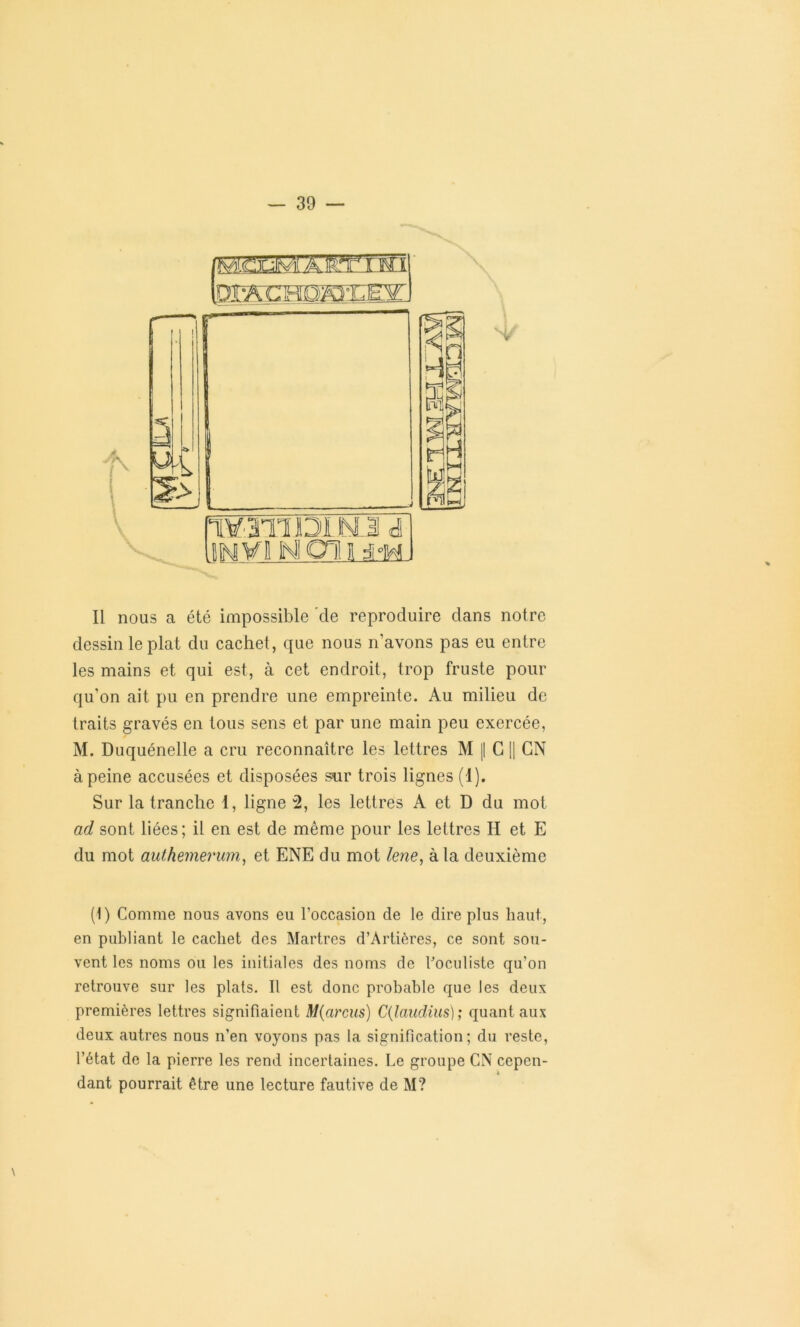 mammw/Mmwi ffiSCHDSEŒ m m y V Il nous a été impossible de reproduire dans notre dessin le plat du cachet, que nous n’avons pas eu entre les mains et qui est, à cet endroit, trop fruste pour qu’on ait pu en prendre une empreinte. Au milieu de traits gravés en tous sens et par une main peu exercée, M. Duquénelle a cru reconnaître les lettres M || G || GN à peine accusées et disposées sur trois lignes (1). Sur la tranche 1, ligne 2, les lettres A et D du mot ad sont liées; il en est de même pour les lettres II et E du mot authemerwn, et ENE du mot lene, à la deuxième (1) Comme nous avons eu l’occasion de le dire plus haut, en publiant le cachet des Martres d’Artières, ce sont sou- vent les noms ou les initiales des noms de l'oculiste qu’on retrouve sur les plats. Il est donc probable que les deux premières lettres signifiaient M(arcus) C(laudius); quant aux deux autres nous n’en voyons pas la signification; du reste, l’état de la pierre les rend incertaines. Le groupe CN cepen- i dant pourrait être une lecture fautive de M?