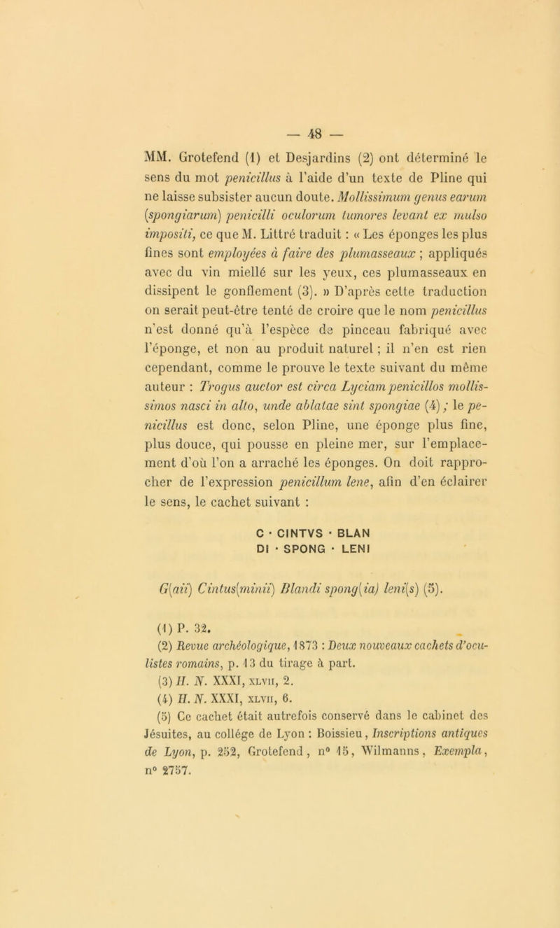 MM. ürotefend (1) et Desjardins (2) ont déterminé le sens du mot penicillus à l’aide d’un texte de Pline qui ne laisse subsister aucun doute. Mollissimum genus earum (spongiarum) penicilli oculorum honores levant ex mulsu impositi, ce que M. Littré traduit : « Les éponges les plus fines sont employées à faire des plumasseaux ; appliqués avec du vin miellé sur les yeux, ces plumasseaux en dissipent le gonflement (3). » D’après celte traduction on serait peut-être tenté de croire que le nom penicillus n'est donné qu’à l’espèce de pinceau fabriqué avec l’éponge, et non au produit naturel ; il n’en est rien cependant, comme le prouve le texte suivant du même auteur : Trogus auclor est circa Lyciampenicillos mollis- simos nasci in alto, unde ablalae sint spongiae (4); le pe- nicillus est donc, selon Pline, une éponge plus fine, plus douce, qui pousse en pleine mer, sur l’emplace- ment d’où l’on a arraché les éponges. On doit rappro- cher de l’expression penicillum lene, afin d’en éclairer le sens, le cachet suivant : C • CINTVS ■ BLAN DI • SPONG • LENI G{aii) Cintus(minii) Blandi spong[ia) leni[s) (5). (1) P. 32. (2) Revue archéologique, 1873 : Beux nouveaux cachets d’ocu- listes romains, p. 13 du tirage à part. (3) II. N. XXXI, xlvii, 2. (4) IL N. XXXI, xlvii, 6. (5) Ce cachet était autrefois conservé dans le cabinet des Jésuites, au collège de Lyon : Boissieu, Inscriptions antiques de Lyon, p. 232, Grotefend, n° 15, Wilmanns, Exempta, n° 2757.