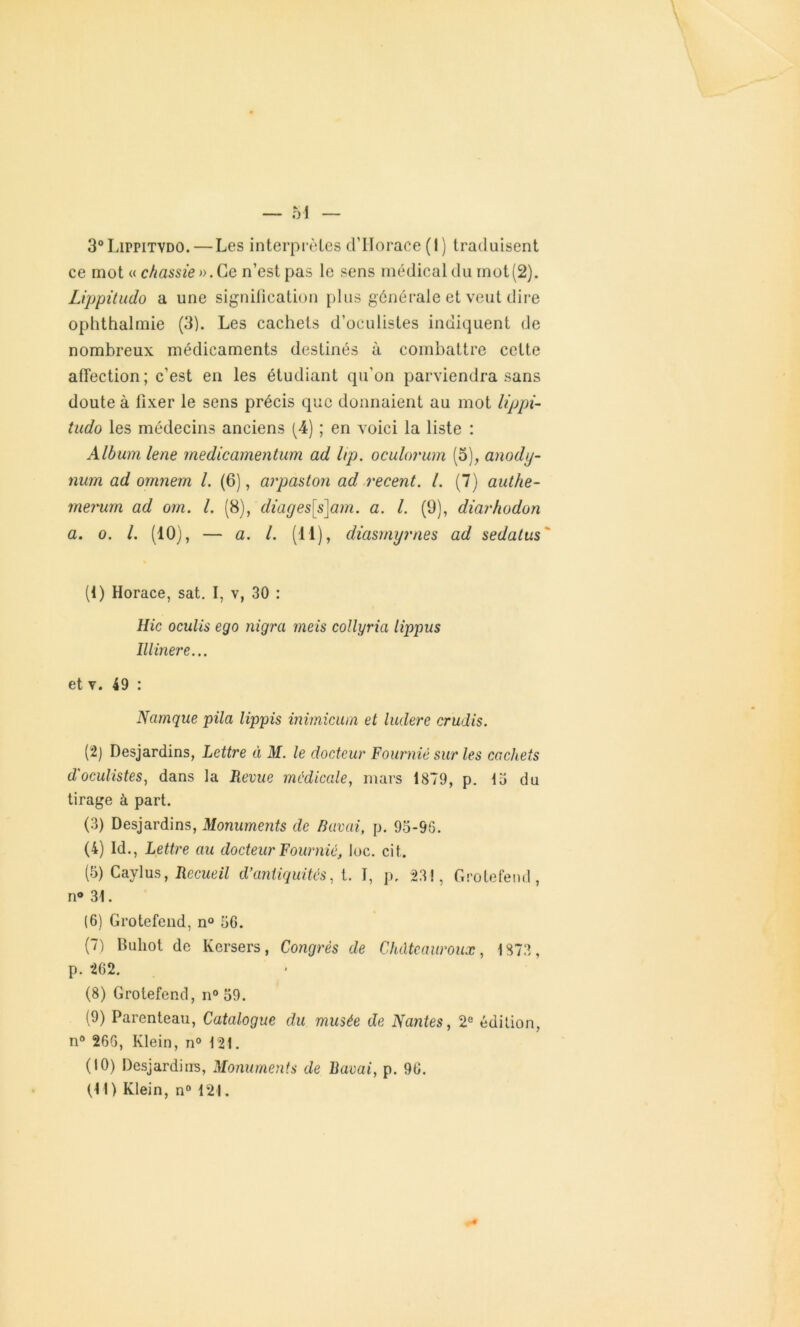 3°LirrirvD0. — Les interprètes d’Horace (1) traduisent ce mot « chassie».Ce n’est pas le sens médical du mot(2). Lippitudo a une signification plus générale et veut dire ophthalmie (3). Les cachets d’oculistes indiquent de nombreux médicaments destinés à combattre cette affection; c’est en les étudiant qu'on parviendra sans doute à fixer le sens précis que donnaient au mot lippi- tudo les médecins anciens (4) ; en voici la liste : Album lene medicamentum ad lip, oculorum (5), anody- num ad omnem l. (6), arpaston ad recent. I. (7) authe- merum ad om. I. (8), diages[s]am. a. I. (9), diarhodon a. o. I. (10), — a. I. (11), diasrnyrnes ad sedatus (1) Horace, sat. I, v, 30 : Hic oculis ego nigra meis collyria lippus lllinere... et v. 49 : Namque pila lippis inimicum et ludere crudis. (2) Desjardins, Lettre à M. le docteur Fourniè sur les cachets d'oculistes, dans la Revue médicale, mars 1879, p. 13 du tirage à part. (3) Desjardins, Monuments de Bavai, p. 95*96. (4) Id., Lettre au docteur Fourniè, loc. cit. (3) Caylus, Recueil d'antiquités, t. I, p, 23!, Grolefend, n® 31. (6) Grotefend, n° 56. (7) Buliot de Kersers, Congrès de Chdtcauroux, 1873, p. 262. (8) Grotefend, n° 59. (9) Parenteau, Catalogue du musée de Nantes, 2e édition, n° 266, Klein, n° 121. (10) Desjardins, Monuments de Bavai, p. 96.