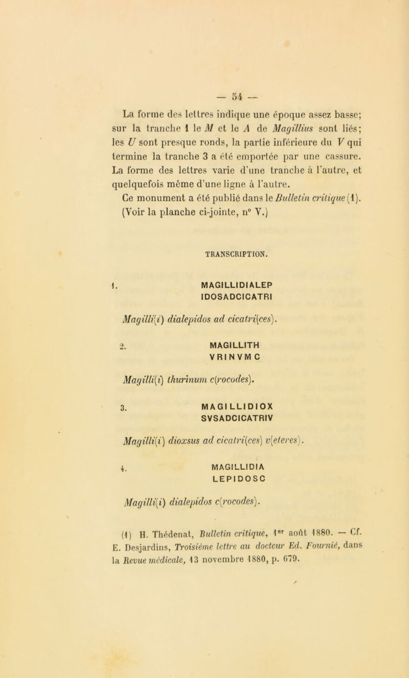 La forme des lettres indique une époque assez basse; sur la tranche 1 le M et le A de Magillius sont liés; les U sont presque ronds, la partie inférieure du V qui termine la tranche 3 a été emportée par une cassure. La forme des lettres varie d'une tranche à l’autre, et quelquefois même d’une ligne à l’autre. Ce monument a été publié dans le Bulletin critique { 1). (Voir la planche ci-jointe, n° Y.) TRANSCRIPTION. 1. MAGILLIDI ALEP IDOSADCICATRI Magilli{i) dialepidos ad cicatrices). 2. MAGILLITH VRINVMC Magilli{i) thurinum c(rocodes). 3. MAGILLIDIOX SVSADCICATRIV Magilli(i) dioxsus ad cicatrices) v{eteres). 4. MAGILLIDI A LEPIDOSC Magilli[i) dialepidos c{rocodes). (1) H. Thédenat, Bulletin critique, 1er août 1880. — Cf. E. Desjardins, Troisième lettre au docteur Ed. Fournié, dans la Revue medicale, 13 novembre 1880, p. 079.