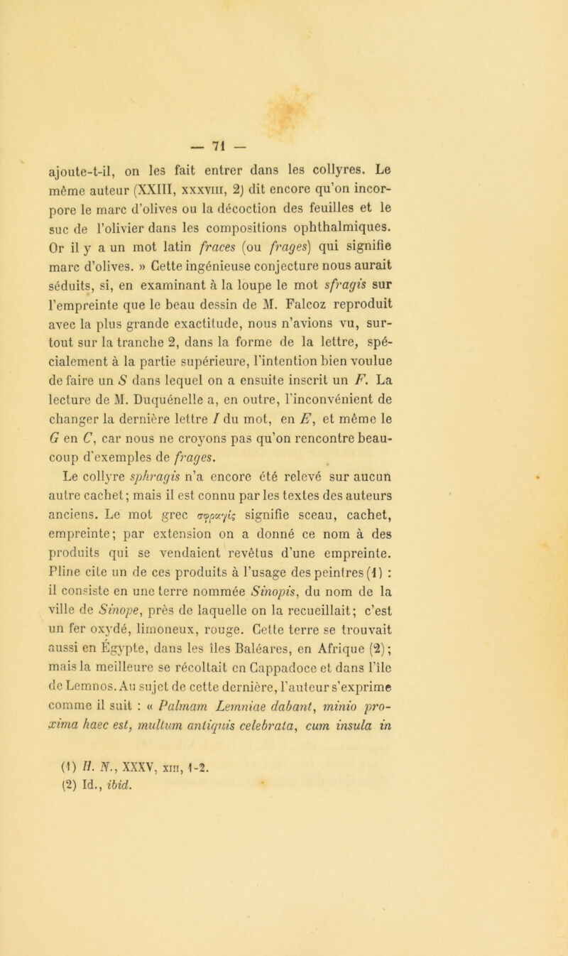 ajoute-t-il, on les fait entrer dans les collyres. Le même auteur (XXIII, xxxvm, 2) dit encore qu’on incor- pore le marc d’olives ou la décoction des feuilles et le suc de l’olivier dans les compositions ophthalmiques. Or il y a un mot latin fraces (ou [rages] qui signifie marc d’olives. » Cette ingénieuse conjecture nous aurait séduits, si, en examinant à la loupe le mot sfragis sur l’empreinte que le beau dessin de M. Falcoz reproduit avec la plus grande exactitude, nous n’avions vu, sur- tout sur la tranche 2, dans la forme de la lettre, spé- cialement à la partie supérieure, l’intention bien voulue de faire un «S dans lequel on a ensuite inscrit un F. La lecture de M. Duquénelle a, en outre, l’inconvénient de changer la dernière lettre / du mot, en E, et même le G en C, car nous ne croyons pas qu’on rencontre beau- coup d'exemples de frages. Le collyre sphragis n’a encore été relevé sur aucun autre cachet ; mais il est connu par les textes des auteurs anciens. Le mot grec afpuyiç signifie sceau, cachet, empreinte; par extension on a donné ce nom à des produits qui se vendaient revêtus d’une empreinte. Pline cite un de ces produits à l’usage des peintres (I) : il consiste en une terre nommée Sinopis, du nom de la ville de Sinope, près de laquelle on la recueillait; c’est un fer oxydé, limoneux, rouge. Cette terre se trouvait aussi en Égypte, dans les îles Baléares, en Afrique (2); mais la meilleure se récoltait en Cappadoce et dans f ile de Lemnos. Au sujet de cette dernière, l’auteur s’exprime comme il suit : « Palmam Lemniae dabant, minio pro- xima haec est, multum aniiquis celebrala, cum insula in (1) H. N., XXXV, xiii, 1-2. (2) Id., ibid.