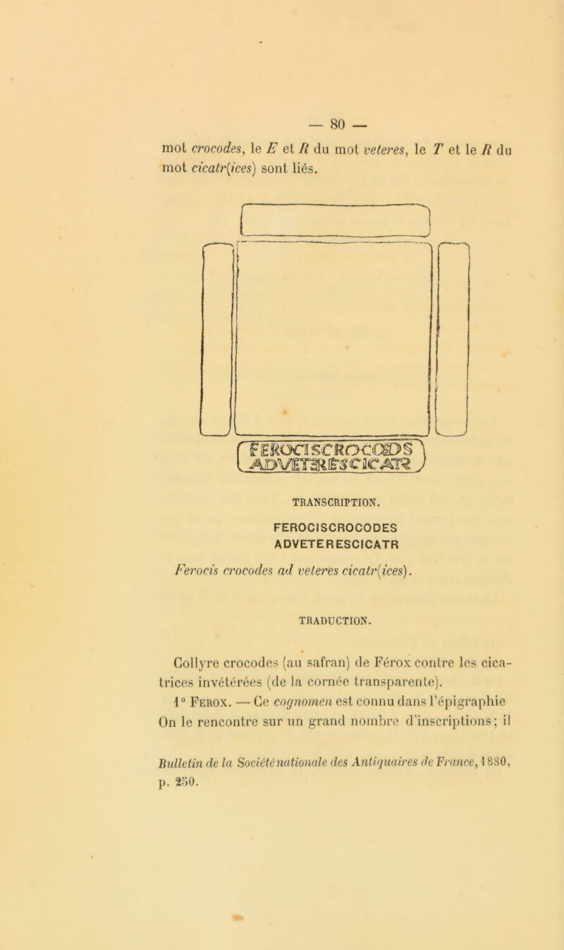 mot crocodes, le E et II du mot veteres, le T et le R du mot cicatrices) sont liés. J L TRANSCRIPTION. FEROCISCROCODES ADVETERESCICATR Ferocis crocodes ad veteres cicatrices). TRADUCTION. 0 Collyre crocodes (au safran) de Férox contre les cica- trices invétérées (de la cornée transparente). 1° Ferox. — Ce cognomen est connu dans l’épigraphie On le rencontre sur un grand nombre d’inscriptions; il Bulletin de la Société nationale des Antiquaires de France, 1880, p. 2-;i0.