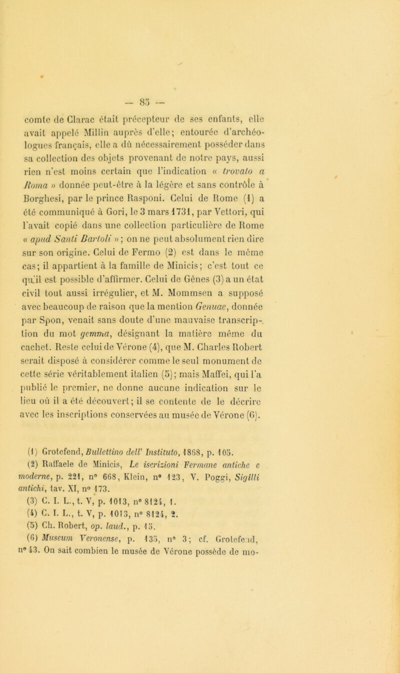 — 83 — comte de Clame était précepteur de ses enfants, elle avait appelé Millin auprès d’elle; entourée d’archéo- logues français, elle a dû nécessairement posséder dans sa collection des objets provenant de notre pays, aussi rien n’est moins certain que l’indication « trovato a » Borna » donnée peut-être à la légère et sans contrôle à Borghesi, par le prince Rasponi. Celui de Rome (1) a été communiqué à Gori, le 3 mars 1731, par Vettori, qui l'avait copié dans une collection particulière de Rome « apud Santi Bartoli » ; on ne peut absolument rien dire sur son origine. Celui de Fermo (2) est dans le même cas; il appartient à la famille de Minicis; c’est tout ce quiil est possible d’affirmer. Celui de Gênes (3) a un état civil tout aussi irrégulier, et M. Mommsen a supposé avec beaucoup de raison que la mention Genuae, donnée par Spon, venait sans doute d’une mauvaise transcrip- tion du mot gemma, désignant la matière même du cachet. Reste celui de Vérone (4), que M. Charles Robert serait disposé à considérer comme le seul monument de cette série véritablement italien (o); mais MafTei, qui l'a publié le premier, ne donne aucune indication sur le lieu où il a été découvert; il se contente de le décrire avec les inscriptions conservées au musée de Vérone (6). (1) Grotcfend, Bullettino dell' înstituto, 1868, p. 105. (2) Ratfaele de Minicis, Le iscrizioni Fermane antiche c moderne, p. 221, n° 668, Klein, n° 123, V. Poggi, Sigilli antichi, tav. XI, n° 173. (3) C. I. L.,t. V, p. 1013, n° 8124, 1. (4) C. I. L., t. V, p. 1013, n° 8124, 2. (5) Ch. Robert, op. laud., p. 15. (6) Muséum Veronense, p. 133, n9 3; cf. Grotcfend, n° 43. On sait combien le musée de Vérone possède de mo-