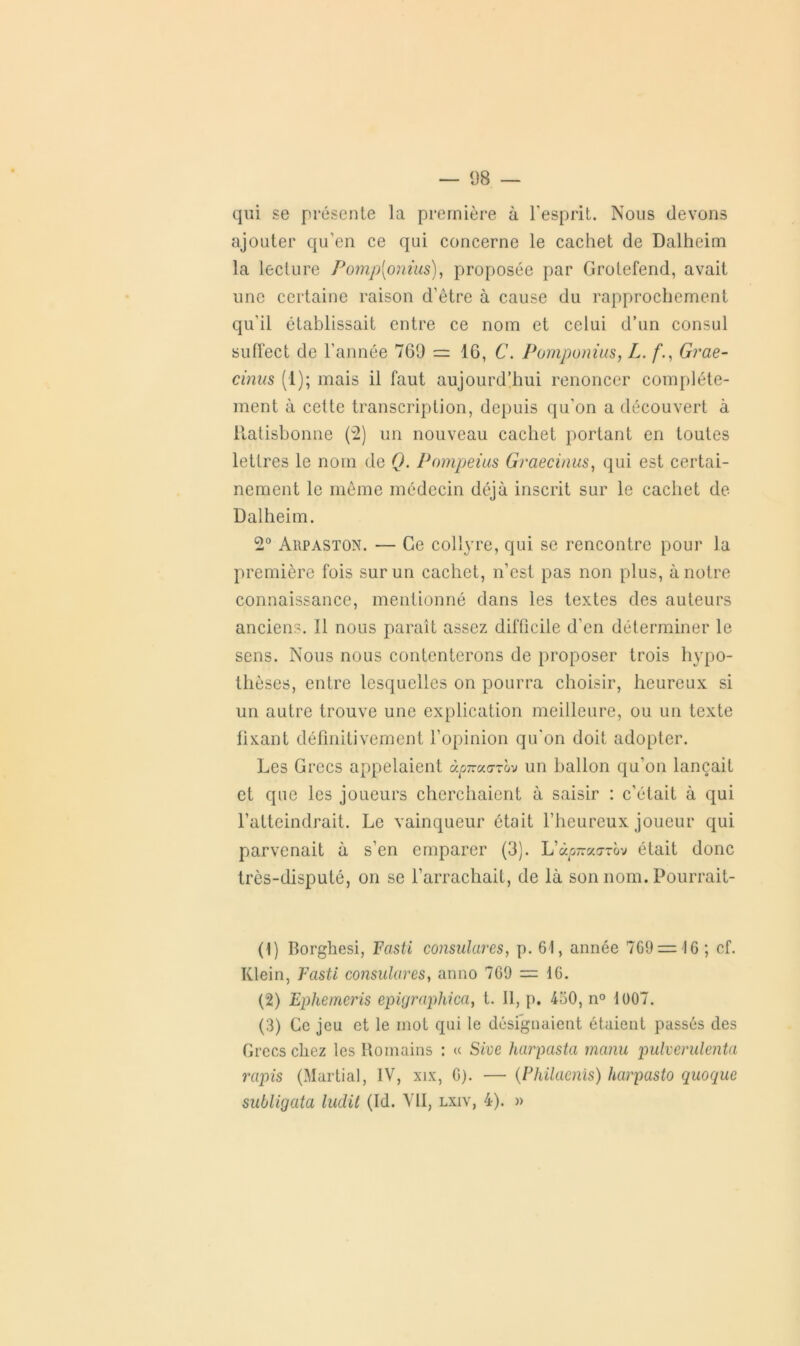 1)8 — qui se présente la première à l'esprit. Nous devons ajouter qu’en ce qui concerne le cachet de Dalheim la lecture Pomp[onius), proposée par Grotefend, avait une certaine raison d’être à cause du rapprochement qu’il établissait entre ce nom et celui d’un consul suffect de l’année 769 = 16, C. Pomponius, /,. f’., Grae- cinus (1); mais il Faut aujourd’hui renoncer complète- ment à cette transcription, depuis qu'on a découvert à itatisbonne (2) un nouveau cachet portant en toutes lettres le nom de Q. Pompeius Graecinus, qui est certai- nement le même médecin déjà inscrit sur le cachet de Dalheim. 2° Arpaston. — Ce collyre, qui se rencontre pour la première fois sur un cachet, n’est pas non plus, à notre connaissance, mentionné dans les textes des auteurs anciens. Il nous paraît assez difficile d’en déterminer le sens. Nous nous contenterons de proposer trois hypo- thèses, entre lesquelles on pourra choisir, heureux si un autre trouve une explication meilleure, ou un texte fixant définitivement l’opinion qu'on doit adopter. Les Grecs appelaient àpraarrov un ballon qu’on lançait et que les joueurs cherchaient à saisir : c’était à qui l’atteindrait. Le vainqueur était l’heureux joueur qui parvenait à s’en emparer (3). L’àpraorov était donc trôs-disputé, on se l’arrachait, de là son nom. Pourrait- (1) Borghesi, Fasti consulares, p. 61, année 7G9 = 16 ; cf. Klein, Fasti consulares, anno 769 = 16. (2) Epherncris epigraphica, t. Il, p. 430, n° 1007. (3) Ce jeu et le mot qui le désignaient étaient passés des Grecs chez les Romains : « Sive harpasta manu pulverulenta rapis (Martial, IV, xix, 6). — (Philaenis) harpasto quoque subligata ludit (Id. VII, lxiv, 4). »