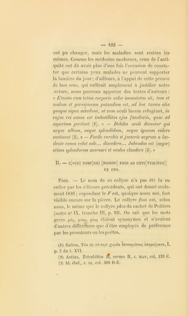 ont pu changer, mais les maladies sont restées les mêmes. Gomme les médecins modernes, ceux de l’anti- quité ont dû avoir plus d’une fois l’occasion de consta- ter que certains yeux malades ne peuvent supporter la lumière du jour; d’ailleurs, à l’appui de cette preuve de bon sens, qui suffirait amplement à justifier notre ecture, nous pouvons apporter des textes d’auteurs : (( Etenim cum totius corporis color immutatus sit, tum et malum et perniciosum putandum est, ad hoc tamen aha quoque signa accédant, ut cum oculi lucem refugiunt, in ciijus rei causa est imbecillilas ejus facultatis, quae ad aspectum pertinet (1). » — Débités oculi dicuntur qui neque album, neque splendidum, neque igneum videre sustinent (2). » —Facile curabis si jusseris aegrum a lae- dente causa velut sole... discedere... Jubendus est (aeger) etiam splendorem avevsari et oculos claudere (3). » II. — l(vcii) pomp(eii) [nigrini] foos ad lippi[tydi(nes)] EX OYO. Foos. — Le nom de ce collyre n’a pas été lu en entier par les éditeurs précédents, qui ont donné seule- ment OOS ; cependant le F est, quoique assez usé, fort visible encore sur la pierre. Le collyre foos est, selon nous, le même que le collyre phos du cachet de Poitiers (notre n° IX, tranche 111, p. 931. On sait que les mots grecs ÿ<ûç, <pw;, étaient synonymes et n’avaient d’autres différences que d’être employés de préférence par les prosateurs ou les poètes. (1) Galien, Tcôv si; rxTcspt InTrox/jirou? Û7rop//gara, I, p. 7 du t. XVI. (2) Aetius, Tctrabiblos iT, sermo II, c. xliv, col. 320 C. (3) Id. ibid., c. m, col. 300 I)-E.