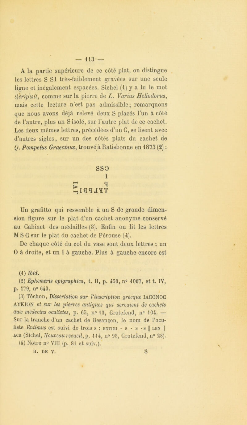 — 113 — A la partie supérieure de ce côté plat, on distingue les lettres S SI très-faiblement gravées sur une seule ligne et inégalement espacées. Sichel (1) y a lu le mot s(crtp)sit, comme sur la pierre de L. Varius Heliodorus, mais cette lecture n’est pas admissible; remarquons que nous avons déjà relevé deux S placés l’un à côté de l’autre, plus un S isolé, sur l’autre plat de ce cachet. Les deux mêmes lettres, précédées d’un G, se lisent avec d’autres sigles, sur un des côtés plats du cachet de Q. Pompeius Graecïnus, trouvé à Ratisbonne en 1873 (2) : sso I Un grafitto qui ressemble à un S de grande dimen- sion figure sur le plat d’un cachet anonyme conservé au Cabinet des médailles (3). Enfin on lit les lettres MSG sur le plat du cachet de Pérouse (4). De chaque côté du col du vase sont deux lettres : un O à droite, et un I à gauche. Plus à gauche encore est (1) Ibid. (2) Ephemeris epigraphica, t. II, p. 450, n° 1007, et t. IV, p. 179, n° 643. (3) Tôchon, Dissertation sur Vinscription grecque IACONOC AYKION et sur les pierres antiques qui servaient de cachets aux médecins oculistes, p. 65, n° 13, Grolefend, n° 104. — Sur la tranche d’un cachet de Besançon, le nom de l’ocu- liste Entimus est suivi de trois s : entihi - s - s - s || len || acr (Sichel, Nouveau recueil, p. 114, n° 95, Grotefend, n° 28). (4) Notre n° VIII (p. 81 et suiv.).