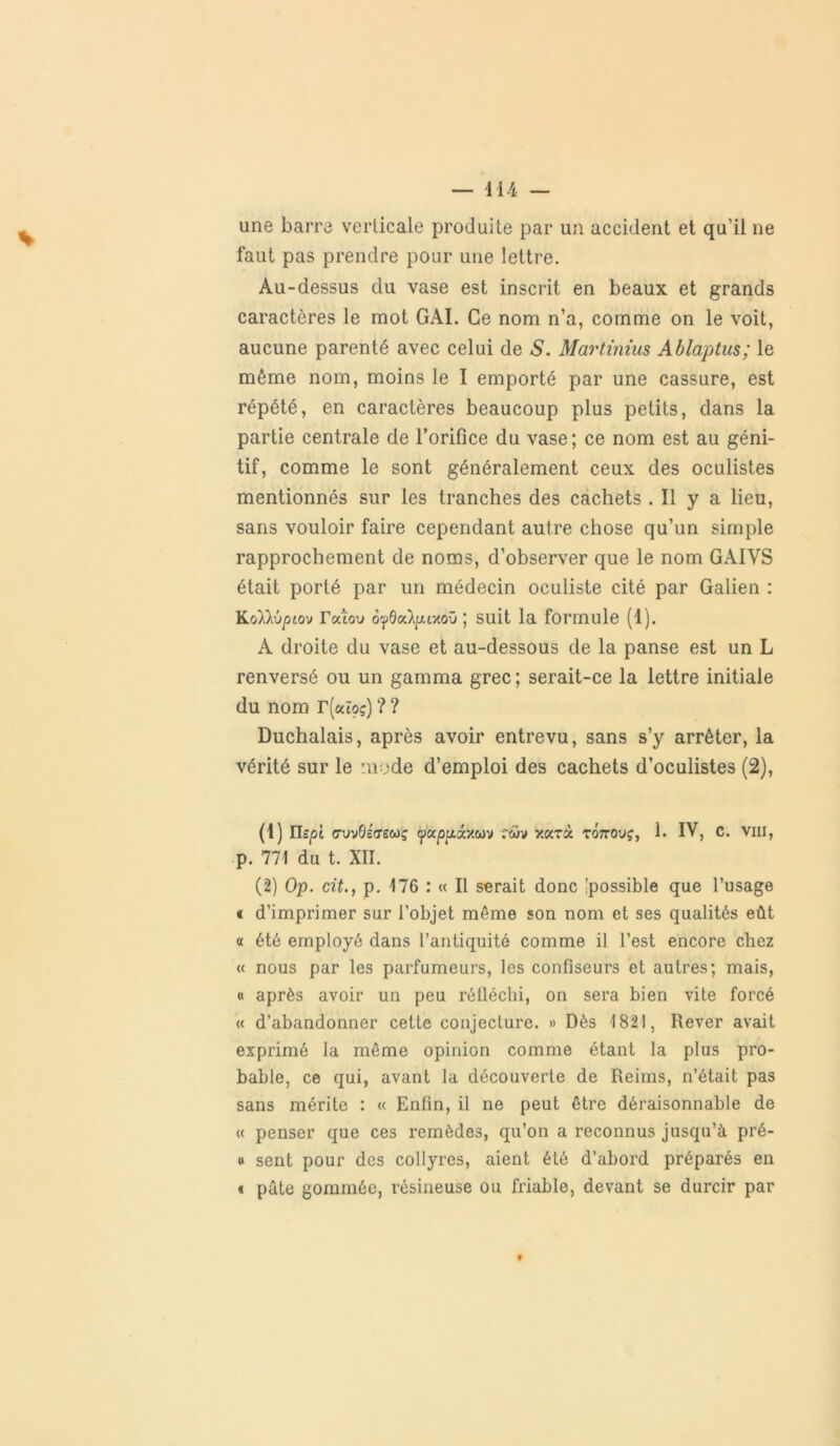 une barre verticale produite par un accident et qu’il ne faut pas prendre pour une lettre. Au-dessus du vase est inscrit en beaux et grands caractères le mot GAI. Ce nom n’a, comme on le voit, aucune parenté avec celui de S. Martinius Ablaptus; le même nom, moins le I emporté par une cassure, est répété, en caractères beaucoup plus petits, dans la partie centrale de l’orifice du vase; ce nom est au géni- tif, comme le sont généralement ceux des oculistes mentionnés sur les tranches des cachets . Il y a lieu, sans vouloir faire cependant autre chose qu’un simple rapprochement de noms, d’observer que le nom GAIVS était porté par un médecin oculiste cité par Galien : KoXkvpio'j Tatou ofdoc)^r/.oïi ; suit la formule (1). A droite du vase et au-dessous de la panse est un L renversé ou un gamma grec ; serait-ce la lettre initiale du nom r(«îoç) ? ? Duchalais, après avoir entrevu, sans s’y arrêter, la vérité sur le mode d’emploi des cachets d’oculistes (2), (1) m/3t avvdétrecoç «papptâxwv rwv xarà rôno'jç, 1. IV, C. vin, p. 771 du t. XII. (2) Op. cit., p. 176 : « Il serait donc 'possible que l’usage « d’imprimer sur l’objet même son nom et ses qualités eût « été employé dans l’antiquité comme il l’est encore chez « nous par les parfumeurs, les confiseurs et autres; mais, « après avoir un peu réfléchi, on sera bien vite forcé « d’abandonner cette conjecture. » Dès 1821, Rever avait exprimé la même opinion comme étant la plus pro- bable, ce qui, avant la découverte de Reims, n’était pas sans mérite : « Enfin, il ne peut être déraisonnable de « penser que ces remèdes, qu’on a reconnus jusqu’à pré- « sent pour des collyres, aient été d’abord préparés en t pâte gommée, résineuse ou friable, devant se durcir par 9