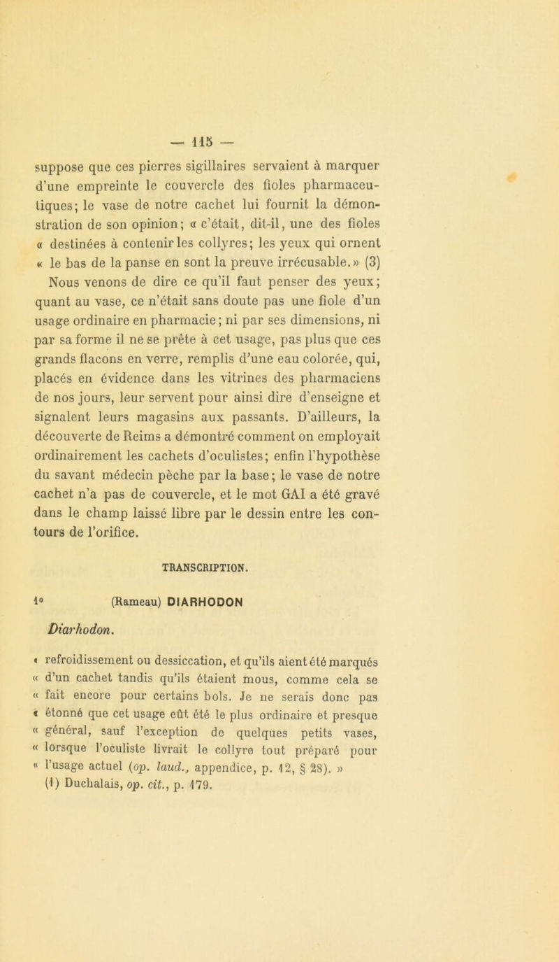 suppose que ces pierres sigillaires servaient à marquer d’une empreinte le couvercle des fioles pharmaceu- tiques; le vase de notre cachet lui fournit la démon- stration de son opinion; « c’était, dit-il, une des fioles « destinées à contenir les collyres; les yeux qui ornent « le bas de la panse en sont la preuve irrécusable.» (3) Nous venons de dire ce qu’il faut penser des yeux; quant au vase, ce n’était sans doute pas une fiole d’un usage ordinaire en pharmacie ; ni par ses dimensions, ni par sa forme il ne se prête à cet usage, pas plus que ces grands flacons en verre, remplis d’une eau colorée, qui, placés en évidence dans les vitrines des pharmaciens de nos jours, leur servent pour ainsi dire d’enseigne et signalent leurs magasins aux passants. D’ailleurs, la découverte de Reims a démontré comment on employait ordinairement les cachets d’oculistes; enfin l’hypothèse du savant médecin pèche par la base; le vase de notre cachet n’a pas de couvercle, et le mot GAI a été gravé dans le champ laissé libre par le dessin entre les con- tours de l’orifice. TRANSCRIPTION. 1° (Rameau) DIARHODON Diarhodon. * refroidissement ou dessiccation, et qu’ils aient été marqués « d’un cachet tandis qu’ils étaient mous, comme cela se « fait encore pour certains bols. Je ne serais donc pas « étonné que cet usage eût été le plus ordinaire et presque « général, sauf l’exception de quelques petits vases, « lorsque l’oculiste livrait le collyre tout préparé pour « l’usage actuel (op. laud., appendice, p. 12, § 28). » (1) Duchalais, op. cit., p. 179.