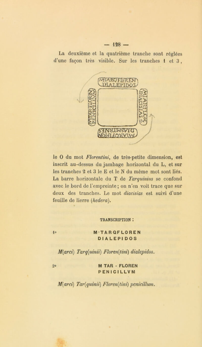 La deuxième et la quatrième tranche sont réglées d’une façon très visible. Sur les tranches 1 et 3, le O du mot Florentini, de très-petite dimension, est inscrit au-dessus du jambage horizontal du L, et sur les tranches 2 et 3 le E et le N du même mot sont liés. La barre horizontale du T de Tarquinius se confond avec le bord de l’empreinte ; on n’en voit trace que sur deux des tranches. Le mot diacisias est suivi d’une feuille de lierre (hedera). TRANSCRIPTION : lo MTARQFLOREN DIALEPI DOS M[arci) Taj'q(umii) Floren(tini) dialepidos. 2° M TAR • FLOREN P EN ICILLVM M{arci) Tar(quinii) Floren[tini) penicillum.