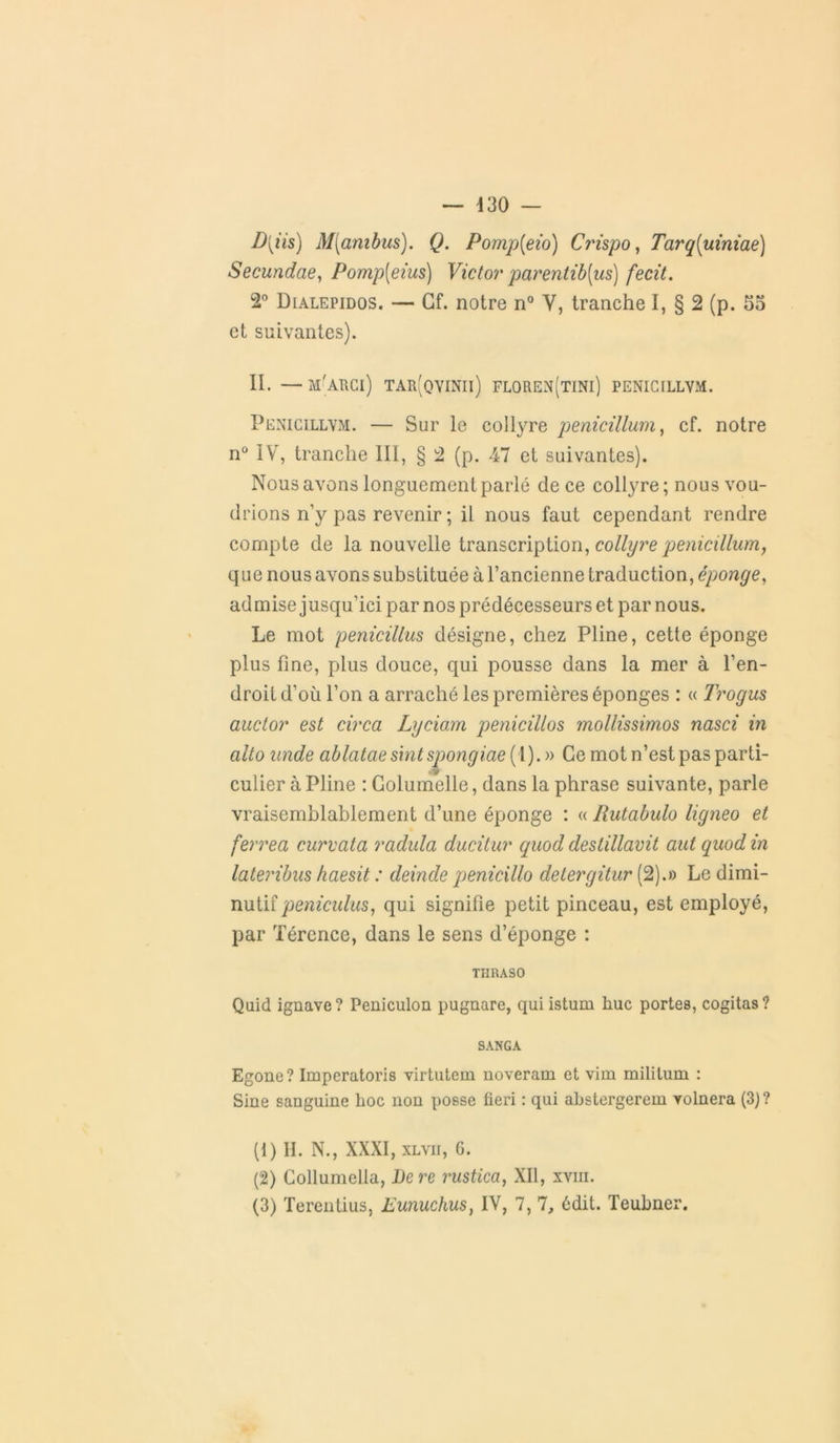 D[iis) M[ambus). Q. Pomp[eio) Crispo, Tarq[uiniae) Secundae, Pomp[eius) Victor parentib{us) fecit. 2° Dialepidos. — Cf. notre n° V, tranche I, § 2 (p. 55 et suivantes). II. —m'arci) tar(qvinii) floren(tini) penicillvm. Penicillym. — Sur le collyre penicillum, cf. notre n° IV, tranche III, § 2 (p. 47 et suivantes). Nous avons longuement parlé de ce collyre; nous vou- drions n’y pas revenir ; il nous faut cependant rendre compte de la nouvelle transcription, collyre penicillum, que nous avons substituée à l’ancienne traduction, éponge, admise jusqu’ici par nos prédécesseurs et par nous. Le mot penicillus désigne, chez Pline, cette éponge plus fine, plus douce, qui pousse dans la mer à l’en- droit d’où l’on a arraché les premières éponges : « Trogus auctor est circa Lyciam peniciltos mollissimos nasci in alto nnde ablatae sintspongiae (1). » Ce mot n’est pas parti- • v culier à Pline : Golumelle, dans la phrase suivante, parle vraisemblablement d’une éponge : « Rutabulo ligneo et ferrea curvata radula ducitur quod deslillavit aut quod in lateribus haesit : deinde penicillo detergitur (2).» Le dimi- nutif peniculus, qui signifie petit pinceau, est employé, par Tércnce, dans le sens d’éponge : THRA90 Quid ignave? Peniculon pugnare, quiistum hue portes, cogitas? SANGA Egone? Imperatoris virtutem noveram et vim militum : Sine sanguine hoc non posse fieri : qui ahstergerem yolnera (3) ? (1) H. N., XXXI, xlvii, 6. (2) Collumella, Dere rustica, XII, xviii. (3) Terentius, Eunuchus, IV, 7, 7, édit. Teubner.