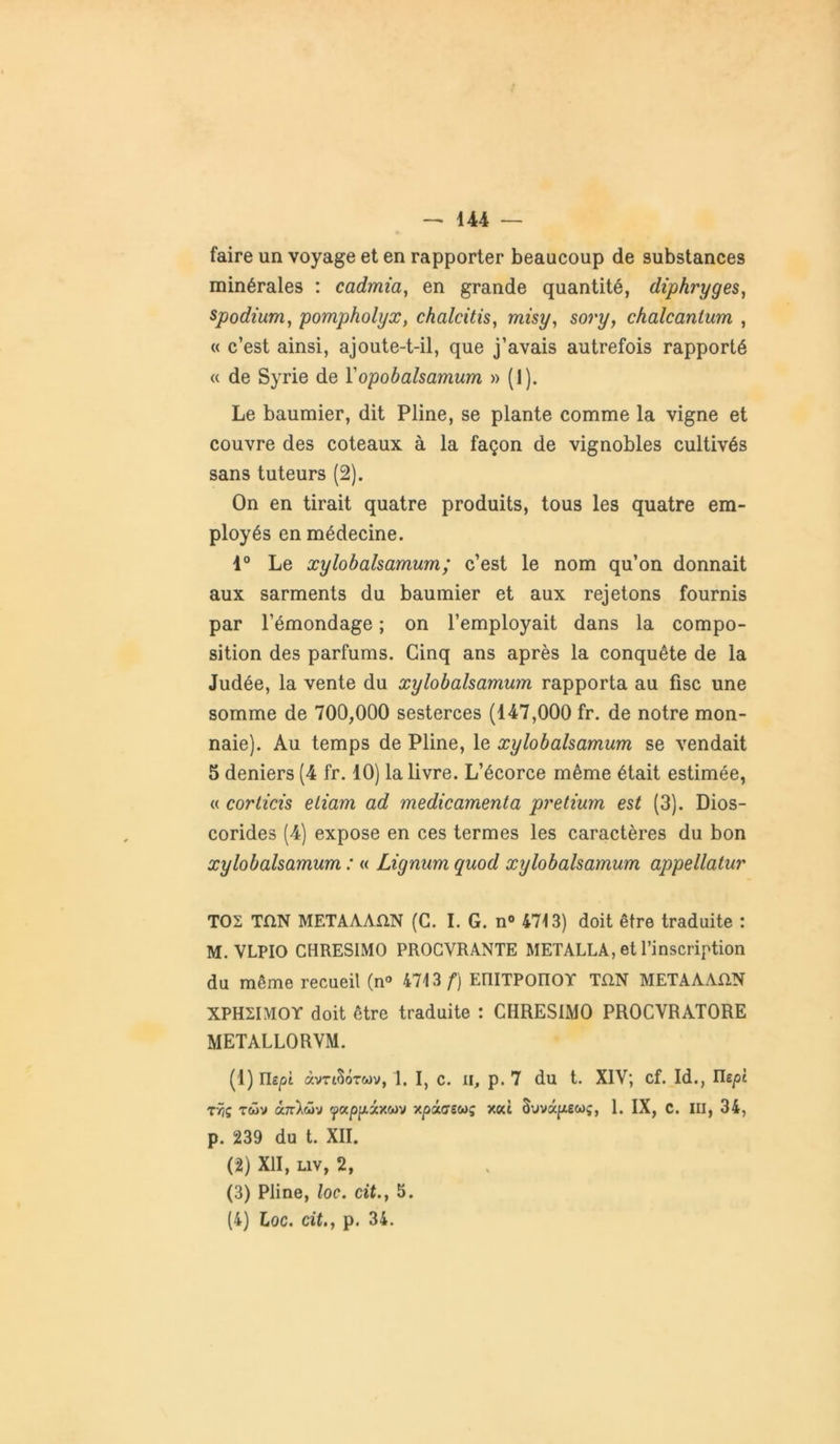 faire un voyage et en rapporter beaucoup de substances minérales : cadmia, en grande quantité, diphryges, spodium, pompholyx, chalcitis, misy, sory, chalcantum , « c’est ainsi, ajoute-t-il, que j’avais autrefois rapporté « de Syrie de Fopobalsamum » (1). Le baumier, dit Pline, se plante comme la vigne et couvre des coteaux à la façon de vignobles cultivés sans tuteurs (2). On en tirait quatre produits, tous les quatre em- ployés en médecine. 1° Le xylobalsamum; c’est le nom qu’on donnait aux sarments du baumier et aux rejetons fournis par l’émondage ; on l’employait dans la compo- sition des parfums. Cinq ans après la conquête de la Judée, la vente du xylobalsamum rapporta au fisc une somme de 700,000 sesterces (147,000 fr. de notre mon- naie). Au temps de Pline, le xylobalsamum se vendait 5 deniers (4 fr. 10) la livre. L’écorce même était estimée, « corticis eliam ad médicamenta pretium est (3). Dios- corides (4) expose en ces termes les caractères du bon xylobalsamum : « Lignurn quod xylobalsamum appellatur T02 TflN METAAAfLN (G. I. G. n° 4713) doit être traduite : M. VLPIO CHRESIMO PROCVRANTE METALLA, et l’inscription du même recueil (n° 4713/“) EniTPOIïOY TûN METAAAÜN XPH2IMOY doit être traduite : CHRESIMO PROCVRATORE METALLORVM. (1) riepî àvriSôtwv, 1. I, c. il, p. 7 du t. XIV; cf. Id., Ile^t TÎjç tcüv â7rX<üv <papp,icxwv xpacrewç xeù 5’Jvâ|X6coç, 1. IX, C. III, 34, p. 239 du t. XII. (2) XII, liv, 2, (3) Pline, loc. cit.} 5. (4) Loc. cit.j p. 34.