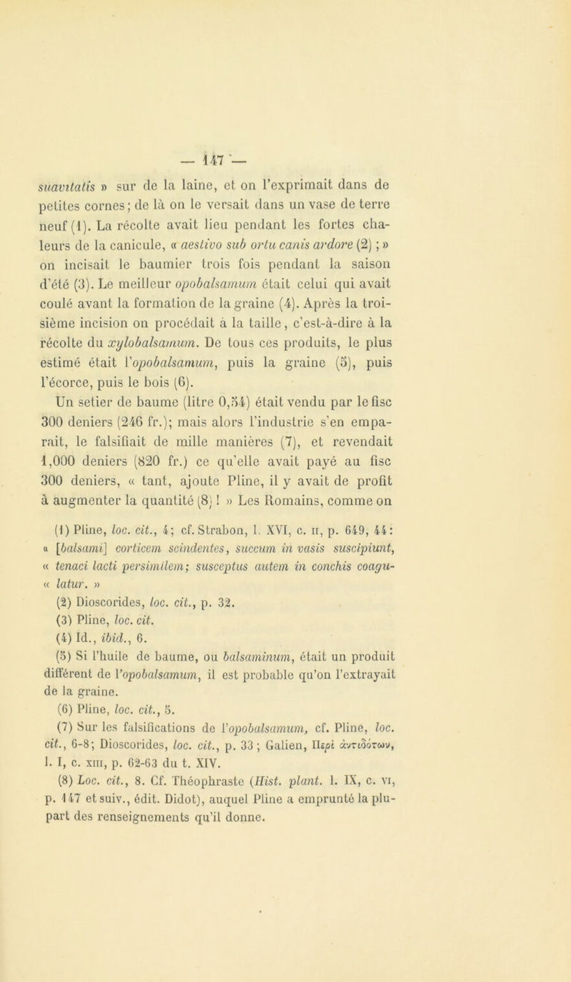 suavitatis » sur de la laine, et on l’exprimait dans de petites cornes; de là on le versait dans un vase de terre neuf (1). La récolte avait lieu pendant les fortes cha- leurs de la canicule, « aestiuo sub ortu canis ardore (2) ; » on incisait le baumier trois fois pendant la saison d’été (3). Le meilleur opobalsamum était celui qui avait coulé avant la formation de la graine (4). Après la troi- sième incision on procédait à la taille, c’est-à-dire à la récolte du xylobalsamum. De tous ces produits, le plus estimé était l’opobalsamum, puis la graine (3), puis l’écorce, puis le bois (G). Un setier de baume (litre 0,34) était vendu par le fisc 300 deniers (246 fr.); mais alors l’industrie s’en empa- rait, le falsifiait de mille manières (7), et revendait 1,000 deniers (820 fr.) ce qu’elle avait payé au fisc 300 deniers, « tant, ajoute Pline, il y avait de profit à augmenter la quantité (8) ! » Les Romains, comme on (1) Pline, loc. cit., 4; cf. Strabon, 1. XVI, c. ii, p. 649, 44: « [bcilsami] corticem scindentes, succum in vasis suscipiunt, « tenaci lacti persimilem; susceptus antem in conchis coagu- « latur. » (2) Dioscorides, loc. cit., p. 32. (3) Pline, loc. cit. (4) Id., ibid., 6. (3) Si l’huile de baume, ou balsaminum, était un produit différent de Vopobalsamum, il est probable qu’on l’extrayait de la graine. (6) Pline, loc. cit., 5. (7) Sur les falsifications de Y opobalsamum, cf. Pline, loc. cit., 6-8; Dioscorides, loc. cit., p. 33; Galien, ris^ot «vtiSotmv, 1. I, c. xni, p. 62-63 du t. XIV. (5) Loc. cit., 8. Cf. Théophraste (Hist. plant. 1. IX, c. vi, p. 147 etsuiv., édit. Didot), auquel Pline a emprunté la plu- part des renseignements qu’il donne.