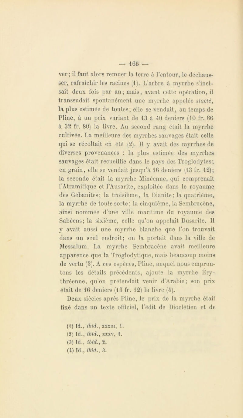 ver; il faut alors remuer la terre à l’entour, le déchaus- ser, rafraîchir les racines (1). L’arbre à myrrhe s’inci- sait deux fois par an; mais, avant cette opération, il transsudait spontanément une myrrhe appelée stacté, la plus estimée de toutes; elle se vendait, au temps de Pline, à un prix variant de 13 à 40 deniers (10 fr. 86 à 32 fr. 80) la livre. Au second rang était la myrrhe cultivée. La meilleure des myrrhes sauvages était celle qui se récoltait en été (2). Il y avait des myrrhes de diverses provenances : la plus estimée des myrrhes sauvages était recueillie dans le pays des Troglodytes; en grain, elle se vendait jusqu’à 16 deniers (13 fr. 12); la seconde était la myrrhe Minéenne, qui comprenait l’Atramitique et l’Ausarite, exploitée dans le royaume des Gébanites; la troisième, la Dianite; la quatrième, la myrrhe de toute sorte; la cinquième, la Sembracène, ainsi nommée d’une ville maritime du royaume des Sabéens; la sixième, celle qu’on appelait Dusarite. 11 y avait aussi une myrrhe blanche que l’on trouvait dans un seul endroit; on la portait dans la ville de Messalum. La myrrhe Sembracène avait meilleure apparence que la Troglodytique, mais beaucoup moins de vertu (3). A ces espèces, Pline, auquel nous emprun- r tons les détails précédents, ajoute la myrrhe Ery- thréenne, qu’on prétendait venir d’Arabie; son prix était de 16 deniers (13 fr. 12) la livre (4). Deux siècles après Pline, le prix de la myrrhe était fixé dans un texte officiel, l'édit de Dioclétien et de (DLL, ibid., xxxiii, 1. (2) Id., ibid., xxxv. 1. (3) Id., ibid.j 2. (4) Id., ibid., 3.