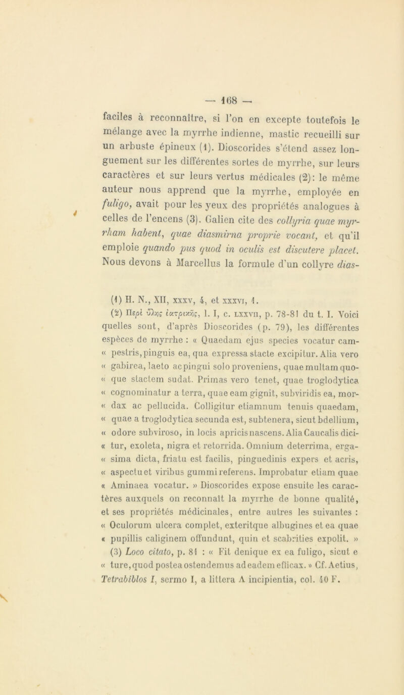 faciles à reconnaître, si l’on en excepte toutefois le mélange avec la myrrhe indienne, mastic recueilli sur un arbuste épineux (1). Dioscorides s’étend assez lon- guement sur les différentes sortes de myrrhe, sur leurs caractères et sur leurs vertus médicales (2): le même auteur nous apprend que la myrrhe, employée en fulicjo, avait pour les yeux des propriétés analogues à celles de 1 encens (3), (ïalien cite des collyria quae myr- rham habent, quae diasmirna proprie vacant, et qu'il emploie quando pus quod in oculis est disçutere placet. Nous devons à Marcellus la formule d'un coll\rre dias- (1) H. N., XII, xxxv, 4, et xxxvi, 1. (50 ïlspt vhç iccTpixîç, 1. I, c. lxxvii, p. 7S-8! du t. I. Voici quelles sont, d’après Dioscorides (p. 79), les différentes espèces de myrrhe : « Quaedam ejus species vocatur cam- « pestris,pinguis ea, qua expressa stade excipitur. Alia vero « gabirea, laeto acpingui solo proveniens, quaemultam quo- « que stactem sudat. Primas vero tenet, quae troglodytica « cognominatur a terra, quae eam gignit, subviridis ea, mor- te dax ac pellucida. Colligitur etiamnum tenuis quaedam, « quae a troglodytica secunda est, subtenera, sicut bdellium, « odore subviroso, in locis apricisnascens. AliaCaucalis dici- « tur, exoleta, nigra et retorrida. Omnium deterrima, erga- « sima dicta, friatu est facilis, pinguedinis expers et acris, « aspectuet viribus gummireferens. Improbatur eliam quae « Aminaea vocatur. » Dioscorides expose ensuite les carac- tères auxquels on reconnaît la myrrhe de bonne qualité, et ses propriétés médicinales, entre autres les suivantes : « Oculorum ulcéra complet, exteritque albugines et ea quae « pupillis caliginem offundunt, quin et scabrities expolit. » (3) Loco citato, p. 81 : « Fit denique ex ea fuligo, sicut e « turc,quod posteaostendemus adeadem efficax. » Cf.Aetius,