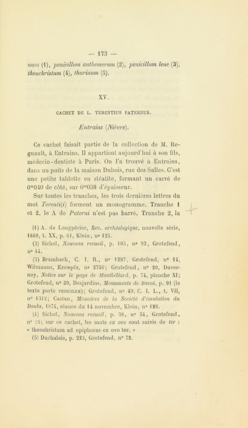 num (1), penicillum autliemerum (2), penicillum lene (3), theochristum (4), thurinum (o). XV. CACHET DE L. TERENTIUS PATERNUS. Entrciins (Nièvre). Ce cachet faisait partie de la collection de M. Ré- gnault, à Entrains. Il appartient aujourd’hui à son fils, médecin-dentiste à Paris. On l’a trouvé à Entrains, dans un puits de la maison Dubois, rue des Salles. C’est une petite tablette en stéatite, formant un carré de 0m04O de côté, sur 0m038 d’épaisseur. Sur toutes les tranches, les trois dernières lettres du mot Terenti(i) forment un monogramme. Tranche 1 et 2, le A de Paterni n’est pas barré. Tranche 2, la (1) A. de Longpérier, Rev. archéologique, nouvelle série, 1869, t. XX, p. 61, Klein, n° 123. (2) Sichel, Nouveau recueil, p. 103, n° 92, Grotefend, n° 44. (3) Brambach, C. I. R., n° 1297, Grotefend, n° 14, Wilmanns, Exempta, no 2736; Grotefend, n° 20, Duver- noy, Notice sur le pays cle Montbéliard, p. 74, planche XI; Grotefend, n° 39, Desjardins, Monuments de /lavai, p. 91 (le texte porte penicilem); Grotefend, n° 49, C. I. L., t. Vil, n° 1312 ; Castan, Mémoires de la Société d’émulation du Doubs, 1374, séance du 14 novembre, Klein, n° 128. (4) Siebel, Nouveau recueil, p. 38, n° 34, Grotefend, n° 26; sur ce cachet, les mots ex ovo sont suivis de ter : « theochristum ad epiphoras ex ovo ter. » (31 Duchalais, p. 223, Grotefend, n° 72.