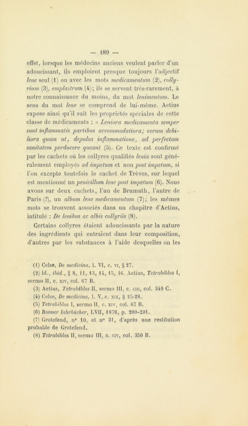 effet, lorsque les médecins anciens veulent parler d’un adoucissant, ils emploient presque toujours l’adjectif lene seul (1) ou avec les mots medicamentum (2), colly- rium (3), emplastrum (4); ils se servent très-rarement, à notre connaissance du moins, du mot lenimenlum. Le sens du mot lene se comprend de lui-même. Aetius expose ainsi qu’il suit les propriétés spéciales de cette classe de médicaments : « Leniora médicamenta semper sunt inflammatis partibus accommodatiora; verum debi- liora quam ut, de puisa inflammatione, ad perfectam sanitatem perducere queant (3). Ce texte est confirmé par les cachets où les collyres qualifiés lenia sont géné- ralement employés ad impetum et non post impetum, si l’on excepte toutefois le cachet de Trêves, sur lequel est mentionné un penicillum lene post impetum (6). Nous avons sur deux cachets, l’un de Brumath, l’autre de « Paris (?), un album lene medicamentum (7) ; les mêmes mots se trouvent associés dans un chapitre d’Aetius, intitulé : De lenibus ac albis collyriis (8). Certains collyres étaient adoucissants par la nature des ingrédients qui entraient dans leur composition, d’autres par les substances à l’aide desquelles on les (1) Celse, De medicina, l. VI, c. vi, § 27. (2) ld., ibid., § 8, 11, 13, 14, 15, 16. Aetius, Tetrabiblos I, sermo II, c. xiv, col. 67 B. (3) Aetius, Tetrabiblos II, sermo III, c. cm, col. 349 C. (4) Celse, De medicina, 1. V, c. xix, § 25-28. (5) Tetrabiblos I, sermo II, c. xiv, col. 67 B. (6) Bonner lahrbùcher, LVII, 1876, p. 200-201. (7) Crotefend, n° 10, et n° 31, d’après une restitution probable de Grotefend. (8) Tetrabiblos II, sermo III, c. civ, col. 350 B.