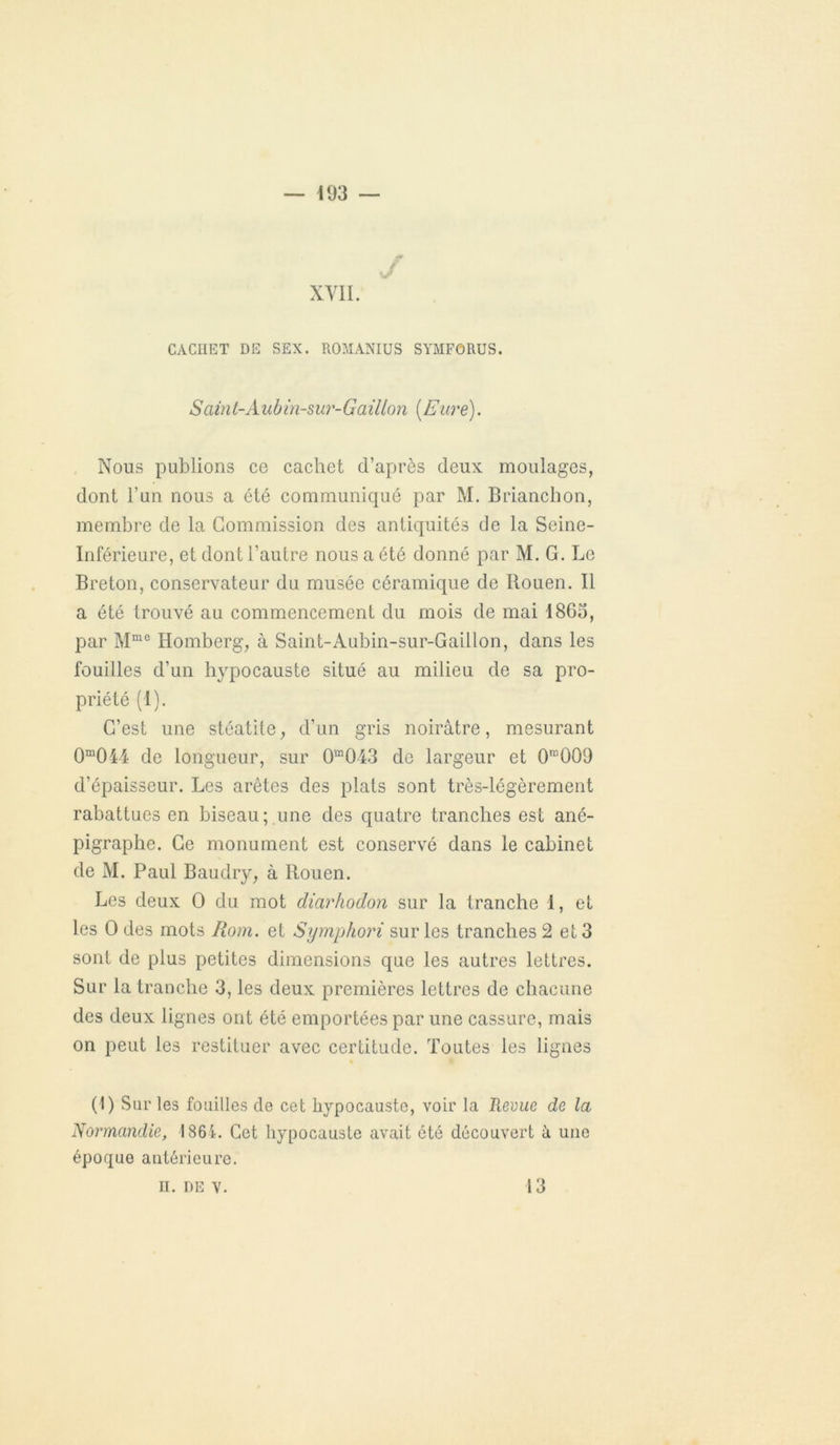 J XVII. CACHET DE SEX. ROMANIUS SYMFORUS. Saint-Aubin-sur-Gaillon [Eure). Nous publions ce cachet d’après deux moulages, dont l’un nous a été communiqué par M. Brianchon, membre de la Commission des antiquités de la Seine- Inférieure, et dont l’autre nous a été donné par M. G. Le Breton, conservateur du musée céramique de Rouen. Il a été trouvé au commencement du mois de mai 1863, par Mm0 Homberg, à Saint-Aubin-sur-Gaillon, dans les fouilles d’un hypocauste situé au milieu de sa pro- priété (1). C’est une stéatite, d’un gris noirâtre, mesurant 0m0i4 de longueur, sur 0“043 de largeur et 0ra009 d’épaisseur. Les arêtes des plats sont très-légèrement rabattues en biseau; une des quatre tranches est ané- pigraphe. Ce monument est conservé dans le cabinet de M. Paul Baudry, à Rouen. Les deux O du mot diarhodon sur la tranche 1, et les O des mots Rom. et Symphori sur les tranches 2 et 3 sont de plus petites dimensions que les autres lettres. Sur la tranche 3, les deux premières lettres de chacune des deux lignes ont été emportées par une cassure, mais on peut les restituer avec certitude. Toutes les lignes (1) Sur les fouilles de cet hypocauste, voir la Revue de la Normandie, 1861. Cet hypocauste avait été découvert à une époque antérieure. II. de v. 13