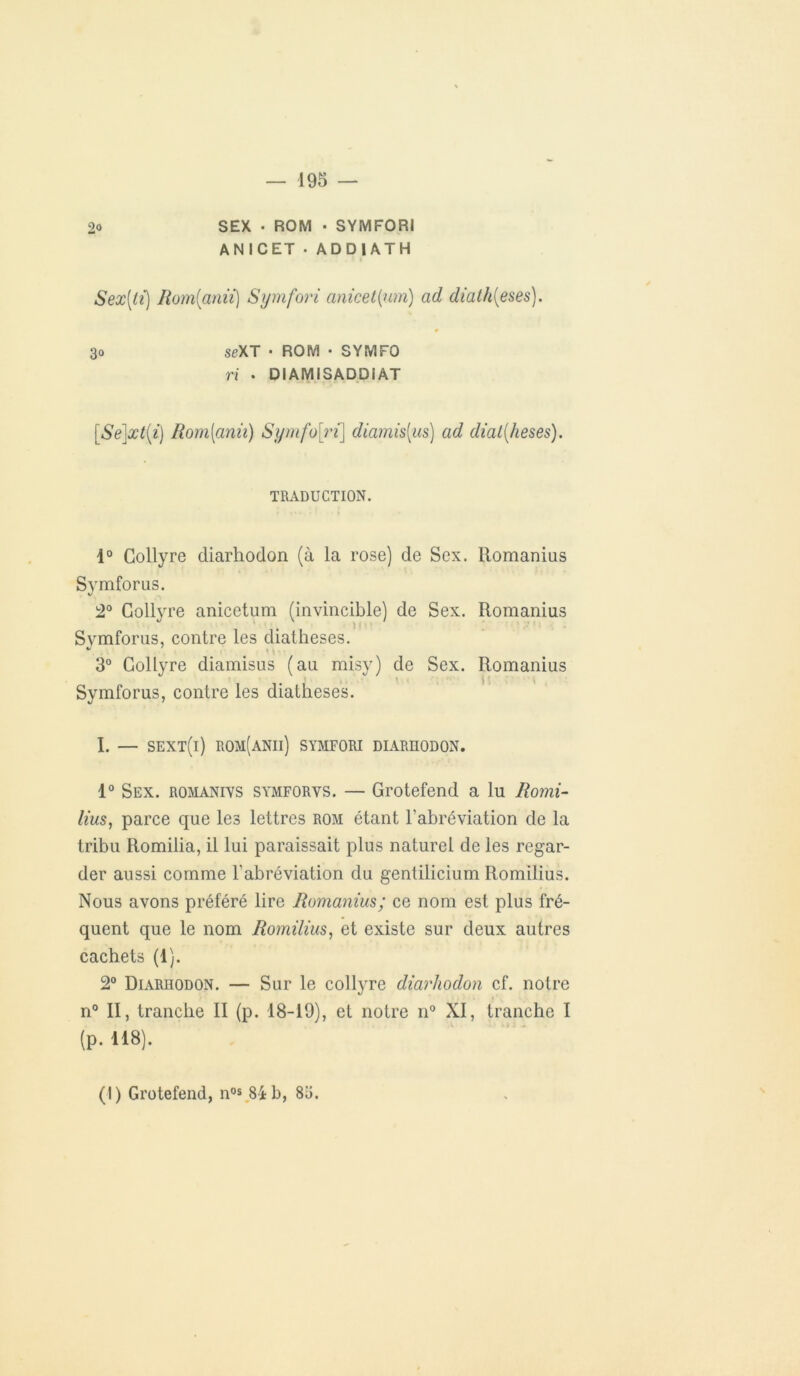 2o SEX ■ ROM • SYMFORI ANICET • ADD1ATH Sex[tï) Rom[anii) Symfori anicet(um) ad diath{eses). 30 seXT • ROM • S YM FO ri . DIAMISADDIAT [Se]xt(i) Rom[anii) Symfo ri] diamis[us) ad dial(heses). TRADUCTION. i° Collyre cliarhodon (à la rose) de Scx. Romanius Symforus. 2° Collyre anicetum (invincible) de Sex. Romanius Svmforus, contre les diatheses. * 3° Collyre diamisus (au misy) de Sex. Romanius Symforus, contre les diatheses. I. — sext(i) rom(anii) symfori diarhodon. 1° Sex. romanivs symforvs. — Grotefend a lu Romi- lius, parce que les lettres rom étant l’abréviation de la tribu Romilia, il lui paraissait plus naturel de les regar- der aussi comme l'abréviation du gentilicium Romilius. Nous avons préféré lire Romanius; ce nom est plus fré- quent que le nom Romilius, et existe sur deux autres cachets (1). 2° Diarhodon. — Sur le collyre diarhodon cf. notre n° II, tranche II (p. 18-19), et notre n° XI, tranche I (p. 118). \ (I) Grotefend, nos 84 b, 85.