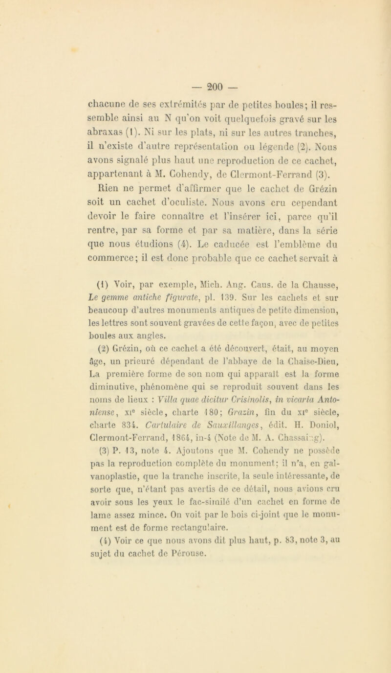 chacune de ses extrémités par de petites houles; il res- semble ainsi au N qu’on voit quelquefois gravé sur les abraxas (1). Ni sur les plats, ni sur les autres tranches, il n’existe d’autre représentation ou légende (2). Nous avons signalé plus haut une reproduction de ce cachet, appartenant à M. Cohendy, de Clermont-Ferrand (3). Rien ne permet d’affirmer que le cachet de Grézin soit un cachet d’oculiste. Nous avons cru cependant devoir le faire connaître et l’insérer ici, parce qu’il rentre, par sa forme et par sa matière, dans la série que nous étudions (4). Le caducée est l’emblème du commerce; il est donc probable que ce cachet servait à (1) Voir, par exemple, Midi. Ang. Caus. de la Chausse, Le gemme antiche figurate, pl. 139. Sur les cachets et sur beaucoup d’autres monuments antiques de petite dimension, les lettres sont souvent gravées de cette façon, avec de petites boules aux angles. (2) Grézin, où ce cachet a été découvert, était, au moyen âge, un prieuré dépendant de l’abbaye de la Chaise-Dieu, La première forme de son nom qui apparaît est la forme dirninutive, phénomène qui se reproduit souvent dans les noms de lieux : Villa quae dicitur Crisinolis, in vicaria Anto- niense, xie siècle, charte 180; Grazin, fin du xi° siècle, charte 834. Cartulaire de Saux illanges, édit. H. Doniol, Clermont-Ferrand, 1864, in-4 (Note de M. A. Chassaing). (3) P. 13, note 4. Ajoutons que M. Cohendy ne possède pas la reproduction complète du monument; il n’a, en gal- vanoplastie, que la tranche inscrite, la seule intéressante, de sorte que, n’étant pas avertis de ce détail, nous avions cru avoir sous les yeux le fac-similé d’un cachet en forme de lame assez mince. On voit par le bois ci-joint que le monu- ment est de forme rectangulaire. (4) Voir ce que nous avons dit plus haut, p. 83, note 3, au sujet du cachet de Pérouse.